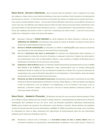 IDEIAS CHAVE_ CULTURA E IDENTIDADE_ NÃO HÁ MELHOR FORMA DE CONHECER A VIDA E A DINÂMICA DE UM LUGAR
QUE OBSERVAR A FORMA COMO AS SUAS GENTES DE EXPRESSAM, COMO ELAS SE ASSOCIAM E PELO CONJUNTO DE ACONTECIMENTOS
QUE REALIZAM OU MOTIVAM… É TODO ESTE CONJUNTO DE ACTIVIDADES QUE TORNAM OS LUGARES MAIS OU MENOS ATRACTIVOS…
COM MAIOR OU MENOR DIMENSÃO HUMANA… UM DOS SEUS PRINCIPAIS RECURSOS É SEM DÚVIDA AS SUAS GENTES. OLHANDO UM
POUCO PARA TRÁS, NÓS MIRENSES, NÃO PODEMOS DEIXAR DE SENTIR UM CERTO ORGULHO PELO QUE FOMOS CONSTRUINDO E PELO
QUE FOMOS SENDO. E É ESSE SENTIMENTO QUE PRECISAMOS CULTIVAR… A NOSSA IDENTIDADE E A NOSSA AUTOESTIMA COLECTIVA…
É NELA QUE PODEREMOS ENCONTRAR O APOIO E A BASE PARA A CONSTRUÇÃO DO NOSSO FUTURO… E QUE NÃO HAJAM DÚVIDA,
RAZÕES PARA A AFIRMARMOS A NOSSA AUTO ESTIMA SÃO IMENSAS…
[10] RECUPERAR E REALIZAR O FORUM MIRANDO EM LOCAIS DIFERENTES DO NOSSO CONCELHO E ARTICULAR COM AS
JORNADAS DA GÂNDARA IMPULSIONANDO ASSIM ESPAÇO DE ANÁLISE, DE REFLEXÃO E DE DEBATE DE TEMAS QUE SE
CRUZEM COM A NOSSA IDENTIDADE ENQUANTO GENTE;
[11] INSTITUIR O FORUM ASSOCIAÇÕES, NO SEGUIMENTO DA ROTA DE ASSOCIAÇÔES COMO ESPAÇO DE ENCONTRO
PARA DISCUSSÃO DA VIDA, DOS PROBLEMAS E DOS PROJECTOS DAS ASSOCIAÇÕES;
[12] MOTIVAR E PROTOCOLAR COM TODAS AS ASSOCIAÇÕES DO CONCELHO UMA PROGRAMAÇÃO GERAL INTEGRADA E O
DESENVOLVIMENTO DE PROJECTOS CONJUNTOS. É ESSENCIAL O DINAMISMO ASSOCIATIVO. FAREMOS UMA ARTICULAÇÃO E
UMA PROGRAMAÇÃO ANUAL COM AS ASSOCIAÇÕES E TEREMOS, A CADA MOMENTO, O CADERNO DE ENCARGOS COM AS
PRIORIDADES E OS PROBLEMAS DE CADA UMA DELAS, ACTUALIZADOS;
[13] CONSOLIDAR A REDE DE MUSEUS (MUSEU DO TERRITÓRIO E MUSEU ETNOGRÁFICO) COMPLEMENTANDO-OS COM O MUSEU
DAS DUNAS E DA FLORESTA. SERÁ INTERESSANTE, AINDA, CONJUNTAMENTE COM AS DIVERSAS ASSOCIAÇÕES
INTERESSADAS PENSAR NA CRIAÇÃO DA CASA DO ARTESANATO (PODERÁ SER UM MUSEU VIVO E LUGAR DE TRANSMISSÃO DE
CONHECIMENTO COM LUGAR DE EXPOSIÇÃO PERMANENTE). A CASA GANDAREZA E A CASA FLORESTAL PODEM SER ESPAÇOS
PRIVILEGIADOS PARA O DESENVOLVIMENTO DESTAS ESTRUTURAS;
[14] PROMOVER UMA REDE DE ACONTECIMENTOS RELEVANTES, PROGRAMADOS, ARTICULADOS E DIVULGADOS DE UMA FORMA
INTEGRADA (A MOSTRA GASTRONÓMICA, A GÂNDARA E PLANTAS, A FEIRA MEDIEVAL, A FEIRA DOS NABOS E DOS GRELOS,
A FEIRA DO ARTESANATO, O DIA DO AMBIENTE E DA CONSERVAÇÃO, O DIA DA FLORESTA E DAS DUNAS, O DIA DA
IDENTIDADE…) MOSTRAR E AFIRMAR TUDO O QUE TEM A VER COM AS NOSSAS MEMÓRIAS E IDENTIDADE CONSTITUI UM
CAPITAL QUE IMPORTA POTENCIAR.
IDEIAS CHAVE _ AMBIENTE E PAISAGEM_ OS RECURSOS NATURAIS SÃO UMA DAS NOSSAS PRINCIPAIS RIQUEZAS. TEMOS
DE OS PRESERVAR MESMO SABENDO QUE NÃO COMPETE À CÂMARA MUNICIPAL A RESPONSABILIDADE DE DESENVOLVER AS PRINCIPAIS
INTERVENÇÕES. MAS PODEREMOS TER UMA VOZ ACTIVA JUNTO DAS ENTIDADES COMPETENTES. QUESTIONAR, RESPONSABILIZAR,
EXIGIR, MAIOR ATENÇÃO PARA RECURSOS TÃO IMPORTANTES A NÍVEL REGIONAL E NACIONAL. SOMOS SENSÍVEIS AOS MODERNOS
CONCEITOS DE SUSTENTABILIDADE. POR ISSO PREPARAREMOS A AGENDA 21 LOCAL QUE DEFINIRÁ COM RIGOR, TODA A ESTRATÉGIA
DE INTERVENÇÃO EM TODAS AS ÁREAS, INTEGRANDO ESTA PREOCUPAÇÃO DE SUSTENTABILIDADE. MAIS QUE UMA PREOCUPAÇÃO
QUEREMOS QUE SE TORNE UMA CONSCIÊNCIA COLECTIVA.
[15] PROGRAMAR E DISCUTIR COM AS ENTIDADES A O TRATAMENTO GLOBAL DE TODO O SISTEMA HÍDRICO EXIGE UM
TRATAMENTO INTEGRADO NA QUALIFICAÇÃO E DESASSOREAMENTO DA BARRINHA E DAS LAGOAS (LAGOA E CASAL), NA
 