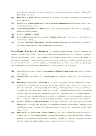RECUPERAÇÃO E VALORIZAÇÃO DO SISTEMA HÍDRICO; NO REPOVOAMENTO FLORESTAL E PISCÍCOLA E NA EDUCAÇÃO E
SENSIBILIZAÇÃO AMBIENTAL;
[16] REQUALIFICAR A PISTA CICLÁVEL MELHORANDO O PAVIMENTO, INSTALANDO EQUIPAMENTOS E PROGRAMANDO
ACTIVIDADES E SÍTIOS;
[17] DESENVOLVER O ESTUDO PAISAGÍSTICO DE TODA A ENVOLVENTE DAS LAGOAS CRIANDO ESPAÇOS PÚBLICOS PARA A
PRÁTICA DE ACTIVIDADES AR LIVRE;
[18] PROMOVER ACÇÕES DE EDUCAÇÃO AMBIENTAL COM ESPECIAL INCIDÊNCIA NAS ESCOLAS DESAFIANDO AS ASSOCIAÇÕES A
ASSUMIR UM PAPEL ESTRUTURANTE;
[19] ELABORAR A AGENDA 21 LOCAL;
[20] CRIAR UMA EQUIPA PERMANENTE PARA LIMPEZA E VALORIZAÇÃO DA FLORESTA E DOS ESPAÇOS DE VALORIZAÇÃO (PISTA,
ENVOLVENTE DAS LAGOAS,…);
[21] PROMOVER UM GRANDE ACONTECIMENTO ANUAL NO CONCELHO QUE SE AFIRME PELA IMPORTÂNCIA DOS VALORES DA
SUSTENTABILIDADE E IMPORTÂNCIA AMBIENTAL E PAISAGÍSTICA DO MUNICÍPIO.
IDEIAS CHAVE_ QUALIFICAÇÃO URBANÍSTICA_ A QUALIFICAÇÃO URBANA RESPEITA A TODOS NÓS MIRENSES, AOS
NOSSOS QUOTIDIANOS E AOS NOSSOS LUGARES. NÃO HÁ LUGAR ALGUM QUE NÃO DESEJE SER ÚNICO E AGRADÁVEL !... POR ISSO, A
INTERVENÇÃO SOBRE OS ESPAÇOS PÚBLICOS, OS EQUIPAMENTOS DE UTILIZAÇÃO COLECTIVA, AS RUAS E OS PASSEIOS, OS JARDINS E OS
LARGOS, AS INFRAESTRUTURAS E A ILUMINAÇÃO, TIVERAM, TÊM E CONTINUARÃO A MERECER UMA ATENÇÃO ESPECIAL. MIRA BENEFICIA DE
UMA LOCALIZAÇÃO PRIVILEGIADA NUMA REGIÃO DE TURISMO POR EXCELÊNCIA E DEVE APOSTAR NA SUA AFIRMAÇÃO COMO LUGAR
PARA RESIDIR DE ELEVADA QUALIDADE DE VIDA E DE RECONHECIDA QUALIDADE URBANÍSTICA DOS SEUS ESPAÇOS.
[22] VALORIZAR URBANISTICAMENTE A FRENTE DE MAR NA PRAIA DE MIRA E EXECUTAR A CIRCULAR SUL (PREVISTA EM PLANO DE
URBANIZAÇÃO”;
[23] IDENTIFICAR ÁREAS VOCACIONADA PARA ESTACIONAMENTO QUE POSSIBILITEM A LIBERTAÇÃO DE ESPAÇO NA FRENTE DE
MAR;
[24] REQUALIFICAR O CENTRO DA PRAIA DE MIRA. A PRAIA MERECE SER DIFERENTE. O PLANO E URBANIZAÇÃO PERMITE E
ENQUADRA JÁ O PROLONGAMENTO DA MARGINAL DO MAR QUER PARA NORTE QUER PARA SUL, MAS HÁ AINDA MUITO
CAMINHO A PERCORRER: A QUALIFICAÇÃO DO BAIRRO NORTE, A PEDONALIZAÇÃO DA MARGINAL DA BARRINHA, O
TRATAMENTO DE TODA A FRENTE DESDE O FAOJ ATÉ AO CENTRO, O CONTROLE DO ESTACIONAMENTO E DISCIPLINA DO
TRÂNSITO… SÃO TAREFAS ESSENCIAIS E PARA AS QUAIS MORADORES, COMERCIANTES, INVESTIDORES, SERÃO CHAMADOS A
PARTICIPAR. MAS NÃO PODEMOS ESQUECER DA QUALIFICAÇÃO DA FRENTE DO MAR E DA AVENIDA QUE MARCA A ENTRADA NA
PRAIA. A IMAGEM URBANA É ESSENCIAL. E NESSE SENTIDO QUE MELHOR SÍTIO PARA COMEÇAR QUE O CENTRO TRADICIONAL?
[25] VALORIZAR E QUALIFICAR OS ESPAÇOS VAZIOS DA PRAIA: (RE) LOCALIZANDO O CAMPO DO TOURING E QUALIFICANDO
AMBIENTALMENTE TODA ESSA ÁREA INCLUINDO O ESTACIONAMENTO EXISTENTE. PROMOVENDO A VALORIZAÇÃO DO
MIRADOURO E DE TODA A “MARGEM” DA ESTRADA QUE CIRCUNDA O LAGO DO MAR E ESTABELECE A RELAÇÃO COM O
CORDÃO DUNAR;
[26] REQUALIFICAR E DAR VIDA AO CENTRA DA VILA DE MIRA ENQUANTO LUGAR DE ENCONTRO E DE SOCIABILIDADE URBANA.
A URBANIZAÇÃO DO CENTRO DA VILA (TRASEIRAS DA IGREJA), A TRANSFERÊNCIA DA CENTRAL DE CAMIONAGEM, OS ANTIGOS
ARMAZÉNS DA CM, A URBANIZAÇÃO DA ENVOLVENTE DO CEMITÉRIO E BOMBEIROS… É TEMPO DE CONSTRUIRMOS UMA NOVA
VILA. UMA VILA CUJA CENTRO SEJA ALGO MAIS QUE UM CRUZAMENTO DE DUAS VIAS PRINCIPAIS;
 