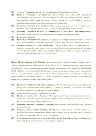 [27] RECUPERAR E VALORIZAR A ENVOLVENTE DOS “ANTIGOS MERCADOS” DA PRAIA DE MIRA E DE MIRA;
[28] PROGRAMAR “MINIS POLIS” em CADA LUGAR ONDE SE PRETENDE IDENTIFICAR EM CADA LUGAR UM SÍTIO A SER OBJECTO DE
UMA INTERVENÇÃO DE VALORIZAÇÃO…POR MAIS PEQUENA QUE SEJA E QUE ENVOLVA MUNICÍPIO, FREGUESIA E
REPRESENTANTES DO LUGAR. QUEREMOS POTENCIAR E VALORIZAR ESSA FUNÇÃO DO ESPAÇO. PENSAR OS CENTROS DOS
LUGARES, SEJAM ELES UM ADRO DE UMA CAPELA, UM SIMPLES LARGO OU ALGO MAIS;
[29] PRIVILEGIAR A CONSTRUÇÃO DE ESPAÇOS PÚBLICOS CENTRAIS EM CADA AGLOMERADO BEM COMO PROTOCOLAR COM AS
RESPECTIVAS JUNTAS DE FREGUESIA E ASSOCIAÇÕES, A VALORIZAÇÃO DE ESPAÇOS E EQUIPAMENTOS PÚBLICO;
[30] QUALIFICAR E MODERNIZAR AS REDES DE INFRAESTRUTURAS, SEJA ÁGUA SEJA SANEAMENTO E
EQUACIONAR O ENQUADRAMENTO DESTES DOMÍNIOS NUMA ESTRATÉGIA DE ACTUAÇÃO INTERMUNICIPAL;
[31] CONSERVAR A REDE VIÁRIA;
[32] REVER O PLANO DIRECTOR MUNICIPAL. É ESSENCIAL PARA O DESENVOLVIMENTO DO NOSSO CONCELHO E PARA ADAPTAR O
PLANO AOS NOVOS CONTEXTOS DO NOSSO CONCELHO. SERÁ UM PLANO MUITO PARTICIPADO E DISCUTIDO COM TODOS.
[33] IMPLEMENTAR O PROGRAMA “PASSEIOS E ARBORIZAÇÃO”… NÃO HÁ NADA MAIS SIMPLES E QUE TRANSFORMA TANTO A
IMAGEM DE UM LUGAR. RUAS COM PASSEIOS E COM ÁRVORES… É ESSA A IMAGEM QUE QUEREMOS PARA OS NOSSOS
LUGARES E O PROGRAMA “UMA TERRA… UM PARQUE INFANTIL” DISPONIBILIZANDO AOS MIÚDOS, EM CADA TERRA DO
CONCELHO, CONDIÇÕES QUE FAVOREÇAM O LAZER E A DIVERSÃO.
IDEIAS_ DESENVOLVIMENTO DO TURISMO_ O TURISMO É UM SECTOR CHAVE DA NOSSA BASE ECONÓMICA LOCAL. É
TEMPO DE INVERTERMOS A IDEIA DO TURISMO SAZONAL. TEMOS CONDIÇÕES NATURAIS PARA SERMOS ÚNICOS NO CONTEXTO REGIONAL
E NACIONAL. MAS É PRECISO PRODUZIR AINDA MUITA MUDANÇA. PORQUE O NOSSO OBJECTIVO É O TURISMO DE QUALIDADE E A
TEMPO INTEIRO… A IMPORTÂNCIA DOS NOSSOS RECURSOS NATURAIS, O SIGNIFICADO DA NOSSA HISTÓRIA E IDENTIDADE E O
PODER DAS NOSSAS TRADIÇÕES E DA NOSSA CULTURA, PERMITEM PENSAR EM DESENVOLVER UM NOVO TURISMO CAPAZ DE ATRAIR
NOVOS MERCADOS E GERAR NOVOS EMPREGOS. O TURISMO SUSTENTÁVEL É A APOSTA DO FUTURO E AÍ PODEREMOS SER
COMPETITIVOS, INOVADORES E ASSUMIR A CAPACIDADE DE LIDERANÇA.
[34] DESENVOLVER UM PROJECTO GLOBAL DE QUALIFICAÇÃO DA PRAIA DE MIRA QUE INTEGRE PREOCUPAÇÕES COM O
ESPAÇO PÚBLICO, NOMEADAMENTE: TORNAR PEDONAL A MARGINAL DA BARRINHA E AS RUAS DO BAIRRO NORTE,
FAVORECENDO O AMBIENTE TÍPICO MAS ATRACTIVO DO AGLOMERADO;
[35] DISCIPLINAR O ESTACIONAMENTO E HIERARQUIZAR A REDE VIÁRIA;
[36] EXECUTAR O PROLONGAMENTO DA MARGINAL DO MAR QUER PARA NORTE QUER PARA SUL DANDO SEGUIMENTO AO
SUCESSO DAS NOSSAS NEGOCIAÇÕES COM ENTIDADES DA ADMINISTRAÇÃO CENTRAL E CONCLUIR A CIRCULAR À PRAIA DE
MIRA TAL COMO PREVISTO NO PLANO DE URBANIZAÇÃO;
[37] DISCIPLINAR O CAMPISMO E OS PARQUES DE MERENDAS. MAIOR QUALIDADE E MENOS PRESSÃO SOBRE OS NOSSOS
RECURSOS NATURAIS;
[38] APOSTAR NA EXECUÇÃO DE EQUIPAMENTOS DE LAZER. A ZONA 2 B (A SUL DO ORBITUR) É PRIORITÁRIA. O PROGRAMA A
INSTALAR NESTA ZONA DEVE APRESENTAR UMA VERTENTE FORTE NA ÁREA DO LAZER. A CONSTRUÇÃO DE UM COMPLEXO DE
PISCINA VOCACIONADAS PARA O RECREIO E O LAZER É FUNDAMENTA.
[39] QUALIFICAR E ASSUMIR COMO PRINCIPAL EIXO DE ANIMAÇÃO A LIGAÇÃO CLUBE NÁUTICO – CENTRO DA VILA DA PRAIA,
DESENHANDO ESPAÇO PÚBLICO E INSTALANDO EQUIPAMENTOS QUALIFICADOS;
 