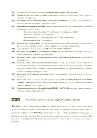 [40] POTENCIAR O SÍTIO DO POÇO DA CRUZ COMO LOCAL DE REFERÊNCIA DO SURF A NÍVEL NACIONAL;
[41] INTEGRAR O MUNICÍPIO NAS REDES DE TURISMO DA NATUREZA. A ADESÃO À CARTA EUROPEIA DO TURISMO SUSTENTÁVEL
PODE SER UM PRIMEIRO PASSO;
[42] DINAMIZAR O ESFORÇO NA PROMOÇÃO DE UM PORTAL DE TURISMO MUNICIPAL QUE INFORMA E DIVULGUE E PERMITA A
DISCUSSÃO DE TUDO O QUE TEM A VER COM O NOSSO TURISMO;
[43] DINAMIZAR E QUALIFICAR A PISTA CICLÁVEL E DESENVOLVER EM TORNO E APOIADA POR ELA UM CONJUNTO DE SÍTIOS COM
INTERESSE PARA O RECREIO E O LAZER:
- REQUALIFICAR O CLUBE NÁUTICO E OS VIVEIROS FLORESTAIS (PROTOCOLAR COM O ICNF)
- PROTOCOLAR A EXECUÇÃO DO CAMPO ESCUTISTA
- RECUPERAR E ADAPTAR AS CASAS FLORESTAIS (NEGOCIAR COM A DGPATRIMÓNIO)
- RECUPERAR E VALORIZAR A CASA GANDAREZA.
[44] CONSTRUIR UM PARQUE BOTÂNICO QUE EDUQUE E SENSIBILIZE PARA A IMPORTÂNCIA DAS NOSSAS ESPÉCIES E CRIAR UM
CENTRO DE INTERPRETAÇÃO DA NATUREZA E DE OBSERVAÇÃO DE AVES EM TORNO DAS NOSSAS LAGOAS.
[45] ASSUMIR O PROTAGONISMO DE MIRA _ CAPITAL NACIONAL DO TURISMO SUSTENTÁVEL;
[46] ESTABELECER UM PROGRAMA DE ACONTECIMENTOS DE ANIMAÇÃO E CULTURA ANUAL, PROGRAMADO, ARTICULADO E
COERENTE, ENVOLVENDO TODAS AS NOSSAS ASSOCIAÇÕES
[47] ESTABELECER COM OS PRINCIPAIS PROMOTORES E INVESTIDORES UMA ESTRATÉGIA DE MARKETING E DIVULGAÇÃO DO
NOSSO CONCELHO
[48] ENVOLVER O TECIDO EMPRESARIAL NESSES ACONTECIMENTOS, DANDO-LHES MAIOR DIMENSÃO. IMAGINEM O POTENCIAL DE
UMA MOSTRA GASTRONÓMICA SE ENVOLVER OS RESTAURANTES AO LONGO DE TODO O ANO COM EMENTAS TRADICIONAIS.
IMAGINEM O POTENCIAL DE UMA CONFRARIA DOS NABOS. IMAGINEM AINDA PODER DIVULGAR UMA IMAGEM DE MARCA DO
CONCELHO LIGADA A GASTRONOMIA POR EXEMPLO.
[49] DESENVOLVER UMA A IMAGEM E A UMA MARCA FACILMENTE APREENSÍVEL E IDENTIFICADORA DA NOSSA MATRIZ CULTURAL E
IDENTITÁRIA.
[50] DESENVOLVER A IDEIA DE UM CONCELHO QUE SE ASSUMA COMO POLO DE TURISMO ACTIVO DE FORTE VERTENTE
AMBIENTAL E DESPORTIVO (APOSTAR NO CICLÁVEL, NOS DESPORTOS NÁUTICOS, NO SURF, NO KATSURF, NO BODYBORD, NO
SKATE, NA ORIENTAÇÃO, NA DESCOBERTA…)
[51] TORNAR AS NOSSAS PRAIAS E OS NOSSOS ESPAÇOS ACESSÍVEIS PARA TODOS EXECUTANDO ACESSOS ADEQUADOS A
PESSOAS DE ACESSIBILIDADE CONDICIONADA.
[OBJ_3] PROMOVER A DEFESA E O REFORÇO DA COESÃO SOCIAL
CONTEXTO_ O NOSSO CONCELHO TEM FEITO UM EXCELENTE TRABALHO NA ÁREA SOCIAL E NA OFERTA E ACESSO A EQUIPAMENTOS
DE UTILIZAÇÃO COLECTIVA. IMPORTA AGORA GARANTIR A SUSTENTABILIDADE DESSA OFERTA E MANTER E MELHORAR, SEMPRE QUE
POSSÍVEL, OS NÍVEIS DE QUALIDADE. ATITUDE_ É ESSENCIAL CONTINUARMOS A VALORIZAR O NOSSO PATRIMÓNIO CULTURAL E HÁ
CERTAMENTE MUITO POR FAZER. OS NOSSOS MUSEUS SÃO PEÇAS IMPORTANTES MAS HÁ AINDA MUITO POR FAZER. A CASA
GANDAREZA E AS CASAS FLORESTAIS SÃO ÍCONES QUE IMPORTA VALORIZAR. A NOSSA FLORESTA E AS NOSSAS LAGOAS MERECEM UM
TRATAMENTO
 