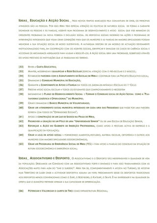 IDEIAS_ EDUCAÇÃO E ACÇÃO SOCIAL _ NOS NOVOS TEMPOS MARCADOS PELA CONJUNTURA DE CRISE, OS PRINCIPAIS
ATINGIDOS SÃO AS PESSOAS. POR ISSO MIRA TERÁ ESPECIAL ATENÇÃO ÀS POLITICAS DE NATUREZA SOCIAL DE FORMA A GARANTIR
DIGNIDADE ÀS PESSOAS E ÀS FAMÍLIAS, ASSENTE NUM PROGRAMA DE DESENVOLVIMENTO E APOIO SOCIAL QUE VISE MINIMIZAR OS
CRESCENTES PROBLEMAS DA NOVA POBREZA E EXCLUSÃO SOCIAL. AS RESPOSTAS SOCIAIS INCIDIRÃO EM AÇÕES E PROGRAMAS DE
INTERVENÇÃO INTEGRADOS QUE VISAM CRIAR CONDIÇÕES PARA QUE OS MUNÍCIPES E AS FAMÍLIAS EM MAIORES DIFICULDADES POSSAM
MELHORAR A SUA SITUAÇÃO SOCIAL DE MODO SUSTENTÁVEL. A AUTARQUIA DISPORÁ DE UM MODELO DE ACTUAÇÃO DEVIDAMENTE
INSTITUCIONALIZADO PARA, EM COOPERAÇÃO COM OS AGENTES SOCIAIS, IDENTIFICAR E SINALIZAR OS CASOS DE CARÊNCIA SOCIAL E
ACCIONAR OS MECANISMOS ADEQUADOS PARA AJUDAR A RESOLVÊ-LOS. A AÇÃO SOCIAL SERÁ UMA PRIORIDADE, SOBRETUDO ATRAVÉS
DO APOIO PRESTADO ÀS INSTITUIÇÕES QUE JÁ TRABALHAM NO TERRENO.
[52] REVER A CARTA EDUCATIVA;
[53] MANTER, MODERNIZAR E QUALIFICAR A REDE ESCOLAR (ESPECIAL ATENÇÃO COM O PRÉ-ESCOLAR E O BÁSICO) ;
[54] ESTABELECER PARCERIA COM O AGRUPAMENTO DE ESCOLAS DE MIRA E CONTRIBUIR PARA UM PROJETO EDUCATIVO LOCAL;
[55] DINAMIZAR O CONSELHO MUNICIPAL DE EDUCAÇÃO;
[56] GARANTIR A COMPONENTE DE APOIO À FAMÍLIA EM TODOS OS JARDIM-DE-INFÂNCIA E ESCOLAS DO 1º CICLO
[57] PRESTAR APOIO SOCIAL ESCOLAR A TODOS OS ESTUDANTES QUE COMPROVADAMENTE O NECESSITEM
[58] IMPLEMENTAR O PLANO DE DESENVOLVIMENTO SOCIAL E TORNAR O CONSELHO LOCAL DE AÇÃO SOCIAL COMO A 'PLA-
TAFORMA LOGÍSTICA E OPERACIONAL" DO MUNICÍPIO;
[59] CRIAR E DINAMIZAR O BANCO MUNICIPAL DE VOLUNTARIADO;
[60] CRIAR UM ATENDIMENTO SOCIAL MUNICIPAL INTEGRADO EM CADA UMA DAS FREGUESIAS QUE PASSE POR UMA PARCERIA
ESTREITA COM TODOS OS "OPERADORES SOCIAIS";
[61] APOIO À CONSTRUÇÃO DE UM LAR DE IDOSOS NA PRAIA DE MIRA;
[62] PROMOVER A CRIAÇÃO DE UM PÓLO DE UMA “UNIVERSIDADE SENIOR” OU DE UMA ESCOLA DE EDUCAÇÃO SENIOR;
[63] REFORÇAR A AÇÃO DO GABINETE DE INSERÇÃO PROFISSIONAL, COMO APOIO À PROCURA ACTIVA DE EMPREGO E À
QUALIFICAÇÃO DA POPULAÇÃO;
[64] CRIAR A LOJA DE APOIO SOCIAL – FORNECENDO ALIMENTOS,VESTUÁRIO, MATERIAL ESCOLAR, ORTOPÉDICA E OUTROS AOS
MUNÍCIPES COM MAIORES DIFICULDADES SOCIOECONÓMICAS;
[65] CRIAR UM PROGRAMA DE EMERGÊNCIA SOCIAL DE MIRA (PES) – PARA APOIO A FAMÍLIAS DO CONCELHO EM SITUAÇÃO DE
RUTURA SOCIOECONÓMICA E EMERGÊNCIA SOCIAL;
IDEIAS_ ASSOCIATIVISMO E DESPORTO_ O ASSOCIATIVISMO E O DESPORTO SÃO INDISPENSÁVEIS À QUALIDADE DE VIDA
DA POPULAÇÃO. DESEJAMOS UM CONCELHO COM UM ASSOCIATIVISMO FORTE E DINÂMICO E PARA ISSO TRABALHAREMOS COM AS
ASSOCIAÇÕES MUITO PARA ALÉM DO “DAR O SUBSÍDIO”. MIRA TEM DE, COMPLEMENTARMENTE À APOSTA NO TURISMO, DE APOSTAR
NUM TERRITÓRIO DE LAZER ONDE A ACTIVIDADE DESPORTIVA ASSUMA UM PAPEL PREDOMINANTE DESDE OS DESPORTOS TRADICIONAIS
AOS DESPORTOS MENOS CONVENCIONAIS COMO O SURF, O BODYBORD, O KATSURF, O SKATE. É NA DIVERSIDADE E NA QUALIDADE DA
OFERTA QUE O MUNICÍPIO PRETENDE AFIRMAR A SUA CAPACIDADE DE DIFERENCIAÇÃO.
[66] POTENCIAR E VALORIZAR O CAMPO DE TIRO COMO INFRAESTRUTURA REGIONAL;
 