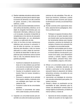 progrAmA de AccióN
                                                                                   eN elcoNtexto eScolAr




c) Diseñar materiales educativos sobre los efec-         prácticas de vida saludables. Para ello, se
   tos adversos que tiene para la salud la inges-        busca que directivos, profesores y padres
   ta excesiva de alimentos con alto contenido           de familia acuerden acciones para apoyar
   en grasas, azúcares y otros edulcorantes              la alimentación correcta y la actividad física
   calóricos, y sodio.                                   regular.
d) Llevar a cabo acciones destinadas a la forma-      g) Acordar acciones entre supervisores esco-
   ción continua de docentes y directivos, con el        lares,	asesores	técnico-pedagógicos,	direc-
   objeto de otorgarles herramientas para una            tivos y profesores para:
   intervención	informada	y	reflexiva	en	el	aula	
   y en la escuela, al propiciar el desarrollo de         •	 Participar	en	espacios	formativos	ofreci-
   competencias en los alumnos de educación                  dos tanto por el sector educativo como
   básica relacionadas con una alimentación                  por el sector salud, que les proporcionen
   correcta y un estilo activo de vida.                      las herramientas básicas para impulsar
e) Incluir en los libros de texto orientaciones              proyectos y acciones de orientación ali-
   didácticas para promover la activación fí-                mentaria y fomento de la activación físi-
   sica de todos los alumnos, con recomen-                   ca dirigidos a la comunidad escolar.
   daciones para llevarlas a cabo de manera               •	 Gestionar	oportunidades	para	la	actua-
   adecuada a su edad y etapa de crecimien-                  lización y capacitación de los docentes
   to; además de desarrollar en ellos las com-               en temas relativos a la educación y pro-
   petencias para mantenerse activos durante                 moción de la salud, como alimentación
   toda su vida. Se pretende alcanzar los si-                correcta y nutrición, higiene y sanea-
   guientes propósitos:                                      miento básico, activación física, entor-
                                                             nos saludables y seguros, entre otros.
    •	 Incentivar	la	realización	de	acciones	lú-
       dicas en la vida cotidiana que permitan        h) Ofrecer a la comunidad escolar una serie
       a los alumnos comprender la importan-             de recursos y materiales educativos que
       cia de asumir un estilo activo de vida.           orienten y promuevan en las escuelas de
    •	 Impulsar	en	la	población	escolar	la	ac-           educación básica la adquisición de hábitos
       tivación física de manera recreativa y            alimenticios correctos y la práctica de una
       placentera.                                       actividad física regular.
    •	 Promover	 la	 valoración	 de	 la	 actividad	   i) Instrumentar una estrategia de comunica-
       física regular, estable y moderada como           ción educativa alimentaria para padres, do-
       una estrategia para lograr una mejor              centes y alumnos.
       calidad de vida.                               j) Orientar y ofrecer, en coordinación con las
    •	 Fomentar	la	salud	de	las	comunidades	             autoridades de salud, elementos para fa-
       escolares.                                        vorecer una alimentación correcta sobre el
    •	 Promover	 el	 conocimiento	 del	 cuerpo,	         manejo higiénico de alimentos y el diseño de
       cómo cuidar el propio y el de los demás.          menús nutritivos, a través de:

f) Capacitar a la comunidad escolar para de-              •	 Opciones	de	menús	completos	y	equili-
   sarrollar una cultura de la salud que propicie            brados de acuerdo con las reglas de la


                                                                                                  13
 