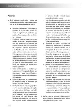 Acuerdo NAcioNAl pArA lA SAlud AlimeNtAriA
Estrategia contra el Sobrepeso y la Obesidad




Acciones                                                      de consumo ubicados dentro de las es-
                                                              cuelas de educación básica.
a) Emitir regulación de alimentos y bebidas que          •	   Coordinar	las	acciones	de	las	autorida-
   facilitan una alimentación correcta y se expen-            des	municipales	y	los	órganos	políticos-
   den en las escuelas de educación básica.                   administrativos de las demarcaciones
                                                              territoriales del Distrito Federal, y demás
     •	 Promover	y	fortalecer	la	salud	de	los	in-             instancias competentes, para implemen-
        tegrantes de la comunidad escolar me-                 tar acciones encaminadas a retirar al
        diante la regulación de productos que                 comercio ambulante que expende ali-
        pueden ofrecer los expendios de alimen-               mentos y bebidas que no facilitan una
        tos y bebidas.                                        alimentación correcta o que no satisfa-
     •	 Establecer	 lineamientos	 y	 criterios	 so-           gan las medidas de higiene requeridas
        bre los alimentos y bebidas que faci-                 fuera de las escuelas.
        litan una alimentación correcta y que            •	   Supervisar	 la	 calidad	 nutricional	 de	
        forman parte de una colación saluda-                  alimentos y bebidas en los estableci-
        ble, dirigidos a prevenir el sobrepeso                mientos de consumo escolar con la
        y la obesidad, así como las enferme-                  participación de los padres de familia, u
        dades crónicas relacionadas con la nu-                otros mecanismos locales y estatales.
        trición, y que, por tanto, son alimentos         •	   Desarrollar	 programas	 y	 proyectos	 di-
        que podrán ofrecerse en los estableci-                rigidos a los estudiantes y sus familias,
        mientos de consumo ubicados dentro                    que fomenten el consumo de alimentos
        de las escuelas de educación básica,                  y bebidas que facilitan una alimentación
        así como un listado de alimentos y be-                correcta en el contexto familiar y escolar.
        bidas que cumplen con dichos linea-              •	   Ofrecer	educación	alimentaria	que	ayu-
        mientos y criterios.                                  de a los estudiantes y a la comunidad
     •	 Crear	 comités	 dentro	 de	 los	 Consejos	            escolar a adquirir las competencias
        Escolares de Participación Social que                 necesarias para tomar decisiones fun-
        acompañen y supervisen el funciona-                   damentadas, para adquirir conductas
        miento de los establecimientos de con-                saludables y crear condiciones propi-
        sumo escolar.                                         cias para la salud.
     •	 Capacitar	a	Comités	de	Establecimien-            •	   Establecer	 mecanismos	 para	 que	 las	
        tos sobre opciones de alimentos que                   autoridades de salud locales, en coordi-
        faciliten una dieta correcta.                         nación con las autoridades educativas,
     •	 Realizar	de	manera	conjunta	y	coordina-               determinen qué alimentos –adicionales
        da entre las autoridades educativas y las             a los establecidos en la regulación co-
        de salud talleres dirigidos a proveedo-               rrespondiente– pueden ofrecerse en los
        res, prestadores de servicio y concesio-              establecimientos de consumo escolar.
        narios, para dar a conocer los alimentos
        que facilitan una dieta correcta, y las       b) Reconocer a las escuelas cuya comunidad
        porciones recomendadas que se pue-               escolar participa activamente en la promo-
        den expender en los establecimientos             ción y educación para la salud.


20
 