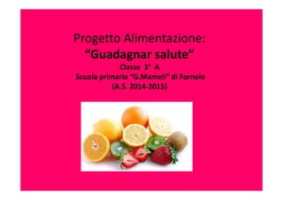 Progetto Alimentazione:
“Guadagnar salute”
Classe 3° A
Scuola primaria “G.Mameli” di Fornole
(A.S. 2014-2015)
 