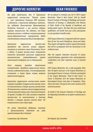 www.ronc.ru www.eafo.infowww.eafo.info 3
ДОРОГИЕ КОЛЛЕГИ! DEAR FRIENDS!
Мы рады представить Вам IV Евразийский
хирургический мастер-класс “Опухоли головы
и   шеи”, проводимый Казахским НИИ онкологии
и  радиологии и Евразийской федерации онкологии,
при поддержке Министерства Здравоохранения
Республики Казахстан и при участии ведущих
мировых специалистов. Мы надеемся, что Ваше
активное участие в подобных специализированных
научно-образовательных мероприятиях будет
способствоватьповышениюВашейквалификации.
Евразийских хирургический мастер-класс
проводится при участии лучших хирургов-
экспертов из нескольких стран (Казахстана, России
и Индии). В рамках мастер-класса специалисты
совместно выполняют различные хирургические
вмешательства, сопровождающиеся прямой
трансляциейвконференц-зализоперационной.
После операции проходит обязательное
интерактивное обсуждение хирургических техник,
тактик,особенностейинтра-и послеоперационных
осложнений, а также других острых вопросов
практическойхирургии.
Евразийские хирургические мастер-классы имеют
широкуюгеографию.Вхирургическоммастер-классе
по онкогинекологии в Самаре приняли участие более
40специалистов,вмастер-классепо хирургическому
лечениюопухолейголовыишеив Томскеучаствовало
30 врачей. В ноябре 2012 года состоялся очередной
мастер-класс по  онкогинекологии в Гуанчжоу
(Китай), в котором приняло участие более 150
специалистовизсемистранмира.
От имени Евразийской федерации онкологии
и  Организационного Комитета мы рады
приветствоватьВасвАлматы!
С уважением,Орг.Комитет
We are pleased to introduce you the IV EAFO Surgery
Masterclass “Head & Neck Cancer”, held by Kazakh
Research Institute of Oncology & Radiology and Eurasian
Federation of Oncology in collaboration with Ministry
of Public Health of the Republic of  Kazakhstan and
leading global experts. We hope that your professional
qualification will benefit from your active participation
in suchspecializedscientificevents.
EAFO Surgery Masterclass is organized with best surgeons
from all over the world (Kazakhstan, Russia and India).
These experts will together perform surgical interventions
that will be accompanied with live transmission to the
conferenceroom.
After the surgeries interactive discussion of  various
surgical techniques, approaches, intra- and postoperative
complications and other important issues of practical
surgery.
EAFO Surgery Masterclass has a wide geography. More
than 40 experts took part in the Surgery Masterclass on
Gynecological Cancers in Samara, 30 doctors participated
in the Surgery Masterclass “Head & Neck Cancer” in
Tomsk. In November 2012 the Surgery Masterclass on
Gynecological Cancers took place in Guangzhou, China,
where more than 150 experts from seven countries of the
worldwerepresent.
On behalf of the Eurasian Federation of  Oncology and
the Organizing Committee we are glad to welcome you in
Almaty.
BestRegards,Org.Committee
 
