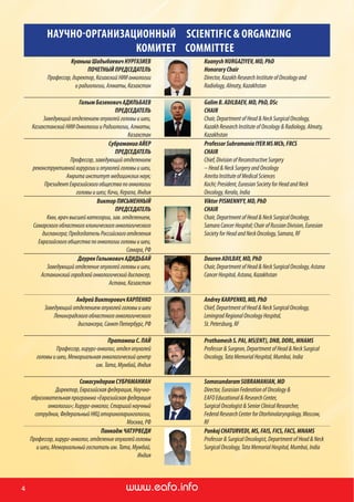 www.ronc.ru www.eafo.infowww.eafo.info4
НАУЧНО-ОРГАНИЗАЦИОННЫЙ
КОМИТЕТ
SCIENTIFIC & ORGANZING
COMMITTEE
КуанышШадыбаевичНУРГАЗИЕВ
ПОЧЕТНЫЙПРЕДСЕДАТЕЛЬ
Профессор,директор,КазахскийНИИонкологии
и радиологии,Алматы,Казахстан
KuanyshNURGAZIYEV,MD,PhD
HonoraryChair
Director,KazakhResearchInstituteofOncologyand
Radiology,Almaty,Kazakhstan
ГалымБазеновичАДИЛЬБАЕВ
ПРЕДСЕДАТЕЛЬ
Заведующийотделениемопухолейголовыишеи,
КазахстанскийНИИОнкологиииРадиологии,Алматы,
Казахстан
GalimB.ADILBAEV,MD,PhD,DSc
CHAIR
Chair,DepartmentofHead&NeckSurgicalOncology,
KazakhResearchInstituteofOncology&Radiology,Almaty,
Kazakhstan
СубраманиаАЙЕР
ПРЕДСЕДАТЕЛЬ
Профессор,заведующийотделением
реконструктивнойхирургиииопухолейголовыишеи,
Амритаинститутмедицинскихнаук;
ПрезидентЕвразийскогообществапоонкологии
головыишеи;Кочи,Керала, Индия
ProfessorSubramaniaIYERMSMCh,FRCS
CHAIR
Chief,DivisionofReconstructiveSurgery
–Head&NeckSurgeryandOncology
AmritaInstituteofMedicalSciences
Kochi;President,EurasianSocietyforHeadandNeck
Oncology,Kerala,India
ВикторПИСЬМЕННЫЙ
ПРЕДСЕДАТЕЛЬ
Кмн,врачвысшейкатегории,зав.отделением,
Самарскогообластногоклиническогоонкологического
диспансера;ПредседательРоссийскогоотделения
Евразийскогообществапоонкологииголовыишеи,
Самара,РФ
ViktorPISMENNYY,MD,PhD
CHAIR
Chair,DepartmentofHead&NeckSurgicalOncology,
SamaraCancerHospital;ChairofRussianDivision,Eurasian
SocietyforHeadandNeckOncology,Samara,RF
ДауренГалымовичАДИДЬБАЙ
Заведующийотделениеопухолейголовыишеи,
Астанинскийгородскойонкологическийдиспансер,
Астана,Казахстан
DaurenADILBAY,MD,PhD
Chair, DepartmentofHead&NeckSurgicalOncology,Astana
CancerHospital,Astana,Kazakhstan
АндрейВикторовичКАРПЕНКО
Заведующийотделениемопухолейголовыишеи
Ленинградскогообластногоонкологического
диспансера,СанктПетербург,РФ
AndreyKARPENKO,MD,PhD
Chief, DepartmentofHead&NeckSurgicalOncology,
LeningradRegionalOncologyHospital,
St.Petersburg,RF
ПратамешС.ПАЙ
Профессор,хирург-онколог,отделопухолей
головыишеи,Мемориальнаяонкологическийцентр
им.Тата,Мумбай,Индия
Prathamesh S. PAI, MS(ENT), DNB, DORL, MNAMS
Professor&Surgeon,DepartmentofHead&NeckSurgical
Oncology,TataMemorialHospital,Mumbai,India
СомасундарамСУБРАМАНИАН
Директор,Евразийскаяфедерация,Научно-
образовательнаяпрограмма«Евразийскаяфедерация
онкологии»;Хирург-онколог,Старшийнаучный
сотрудник,ФедеральныйНКЦоториноларингологии,
Москва,РФ
SomasundaramSUBRAMANIAN,MD
Director,EurasianFederationofOncology&
EAFO Educational&ResearchCenter,
SurgicalOncologist&SeniorClinicalResearcher,
FederalResearchCenterforOtorhinolaryngology,Moscow,
RF
ПанкаджЧАТУРВЕДИ
Профессор,хирург-онколог,отделениеопухолейголовы
ишеи,Мемориальныйгоспитальим.Тата,Мумбай,
Индия
PankajCHATURVEDI,MS,FAIS,FICS,FACS,MNAMS
Professor&SurgicalOncologist,DepartmentofHead&Neck
SurgicalOncology,TataMemorialHospital,Mumbai,India
 