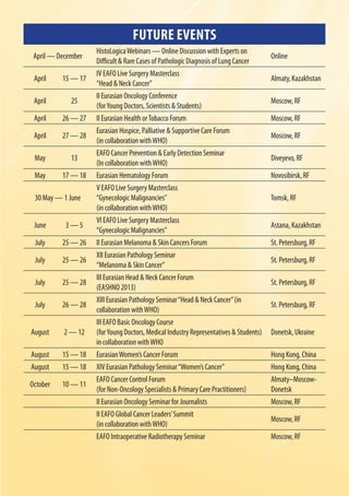FUTURE EVENTS
April — December
HistoLogicaWebinars — Online Discussion with Experts on
Difficult & Rare Cases of Pathologic Diagnosis of Lung Cancer
Online
April 15 — 17
IV EAFO Live Surgery Masterclass
“Head & Neck Cancer”
Almaty,Kazakhstan
April 25
II Eurasian Oncology Conference
(forYoung Doctors, Scientists & Students)
Moscow, RF
April 26 — 27 II Eurasian Health orTobacco Forum Moscow, RF
April 27 — 28
Eurasian Hospice, Palliative & Supportive Care Forum
(in collaboration withWHO)
Moscow, RF
May 13
EAFO Cancer Prevention & Early Detection Seminar
(In collaboration withWHO)
Diveyevo, RF
May 17 — 18 Eurasian Hematology Forum Novosibirsk, RF
30 May — 1 June
V EAFO Live Surgery Masterclass
“Gynecologic Malignancies”
(in collaboration withWHO)
Tomsk, RF
June 3 — 5
VI EAFO Live Surgery Masterclass
“Gynecologic Malignancies”
Astana, Каzakhstan
July 25 — 26 II Eurasian Melanoma & Skin Cancers Forum St. Petersburg, RF
July 25 — 26
XII Eurasian Pathology Seminar
“Melanoma & Skin Cancer”
St. Petersburg, RF
July 25 — 28
III Eurasian Head & Neck Cancer Forum
(EASHNO 2013)
St. Petersburg, RF
July 26 — 28
XIII Eurasian Pathology Seminar“Head & Neck Cancer”(in
collaboration withWHO)
St. Petersburg, RF
August 2 — 12
III EAFO Basic Oncology Course
(forYoung Doctors, Medical Industry Representatives & Students)
in collaboration withWHO
Donetsk, Ukraine
August 15 — 18 EurasianWomen’s Cancer Forum Hong Kong, China
August 15 — 18 XIV Eurasian Pathology Seminar“Women’s Cancer” Hong Kong, China
October 10 — 11
EAFO Cancer Control Forum
(for Non-Oncology Specialists & Primary Care Practitioners)
Almaty–Moscow-
Donetsk
II Eurasian Oncology Seminar for Journalists Moscow, RF
II EAFO Global Cancer Leaders’Summit
(in collaboration withWHO)
Moscow, RF
EAFO Intraoperative Radiotherapy Seminar Moscow, RF
 