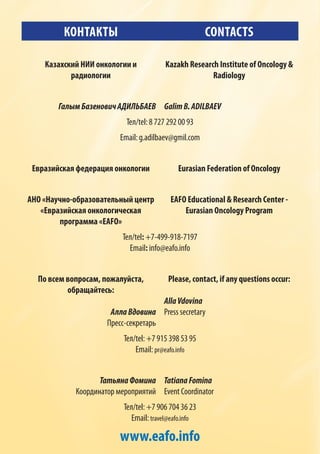 КОНТАКТЫ CONTACTS
Казахский НИИ онкологии и
радиологии
Kazakh Research Institute of Oncology &
Radiology
ГалымБазеновичАДИЛЬБАЕВ GalimB.ADILBAEV
Тел/tel: 8 727 292 00 93
Email: g.adilbaev@gmil.com
Евразийская федерация онкологии Eurasian Federation of Oncology
АНО «Научно-образовательный центр
«Евразийская онкологическая
программа «EAFO»
EAFO Educational & Research Center -
Eurasian Oncology Program
Тел/tel: +7-499-918-7197
Email: info@eafo.info
По всем вопросам, пожалуйста,
обращайтесь:
АллаВдовина
Пресс-секретарь
Please, contact, if any questions occur:
AllaVdovina
Press secretary
Тел/tel: +7 915 398 53 95
Email: pr@eafo.info
ТатьянаФомина
Координатор мероприятий
TatianaFomina
Event Coordinator
Тел/tel: +7 906 704 36 23
Email: travel@eafo.info
www.eafo.info
 