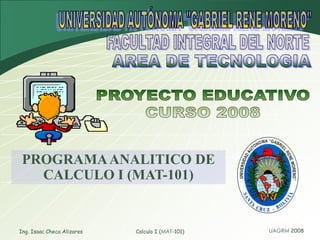Ing. Isaac Checa Alizares Calculo I (MAT-101) UNIVERSIDAD AUTÓNOMA &quot;GABRIEL RENE MORENO&quot; FACULTAD INTEGRAL DEL NORTE AREA DE TECNOLOGIA PROYECTO EDUCATIVO CURSO 2008 PROGRAMA ANALITICO DE CALCULO I (MAT-101) 