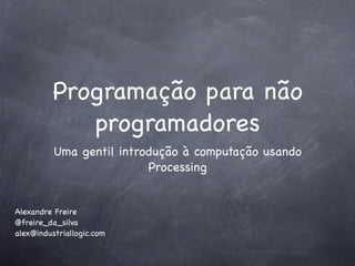 Programação para não
             programadores
          Uma gentil introdução à computação usando
                          Processing


Alexandre Freire
@freire_da_silva
alex@industriallogic.com
 