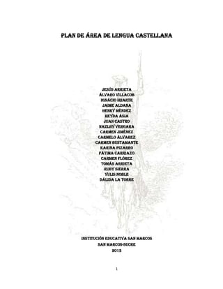 PLAN DE ÁREA DE LENGUA CASTELLANA




               Jesús arrieta
             Álvaro villacob
              Ignácio iriarte
                Jaime aldana
                Henry mÉndez
                  Heyda Ásia
                 Juan castro
             Nazlhy vergara
              Carmen Jiménez
             Carmelo Álvarez
            CARMEN BUSTAMANTE
              Karina Pizarro
             Fátima carriazo
               Carmen flórez
               Tomás arrieta
                 ruby sierra
                 yulis noble
              dálida La torre




      INSTITUCIÓN EDUCATIVA SAN MARCOS
             SAN MARCOS-SUCRE
                   2013



                     1
 