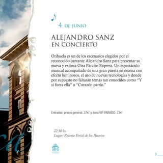 4   de junio

ALEJANDRO SANZ
EN CONCIERTO

Orihuela es un de los escenarios elegidos por el
reconocido cantante Alejandro Sanz para presentar su
nueva y exitosa Gira Paraíso Express. Un espectáculo
musical acompañado de una gran puesta en escena con
efecto luminosos, el uso de nuevas tecnologías y donde
por supuesto no faltarán temas tan conocidos como “Y
si fuera ella” o “Corazón partío.”




Entradas: precio general: 37€ y zona VIP PARAÍSO: 73€




 22:30 hs.
 Lugar: Recinto Ferial de los Huertos




                                                         3
 
