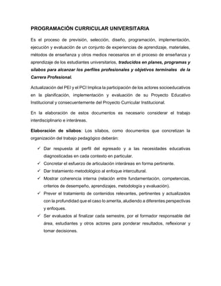 PROGRAMACIÓN CURRICULAR UNIVERSITARIA
Es el proceso de previsión, selección, diseño, programación, implementación,
ejecución y evaluación de un conjunto de experiencias de aprendizaje, materiales,
métodos de enseñanza y otros medios necesarios en el proceso de enseñanza y
aprendizaje de los estudiantes universitarios, traducidos en planes, programas y
sílabos para alcanzar los perfiles profesionales y objetivos terminales de la
Carrera Profesional.
Actualización del PEI y el PCI Implica la participación de los actores socioeducativos
en la planificación, implementación y evaluación de su Proyecto Educativo
Institucional y consecuentemente del Proyecto Curricular Institucional.
En la elaboración de estos documentos es necesario considerar el trabajo
interdisciplinario e interáreas.
Elaboración de sílabos: Los sílabos, como documentos que concretizan la
organización del trabajo pedagógico deberán:
 Dar respuesta al perfil del egresado y a las necesidades educativas
diagnosticadas en cada contexto en particular.
 Concretar el esfuerzo de articulación interáreas en forma pertinente.
 Dar tratamiento metodológico al enfoque intercultural.
 Mostrar coherencia interna (relación entre fundamentación, competencias,
criterios de desempeño, aprendizajes, metodología y evaluación).
 Prever el tratamiento de contenidos relevantes, pertinentes y actualizados
con la profundidad que el caso lo amerita, aludiendo a diferentes perspectivas
y enfoques.
 Ser evaluados al finalizar cada semestre, por el formador responsable del
área, estudiantes y otros actores para ponderar resultados, reflexionar y
tomar decisiones.
 