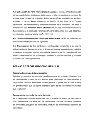 4.3. Elaboración del Perfil Profesional del egresado: consiste en la identificación
de las características ideales que debe poseer el futuro profesional al momento de
egresar y que comprende el dominio de teorías científicas, competencias técnicas,
actitudes y valores. Debe elaborarse en función de los fines de la Carrera
Profesional, las necesidades y demandas sociales de la población. Las áreas o
dimensiones son: Personal, Social y Profesional. El área personal comprende: lo
biopsicológico y lo axiológico y el área profesional comprende a su vez: docencia,
investigación, gestión y tutoría. (ANR, 1997: 125)
4.4. Diseño de los Objetivos Terminales de la Carrera: deben ser diseñados en
función del Perfil Profesional del Egresado.
4.5. Organización de los contenidos curriculares: comprende a su vez, la
determinación de los componentes o áreas curriculares (conocimientos, práctica
profesional, actividades y tutoría y consejería) determinación del creditaje total, por
áreas y determinación de porcentajes; elaborar el plan de estudios y la malla
curricular, por carrera profesional.
FORMAS DE PROGRAMACION CURRICULAR
Programa Curricular de larga duración
Consiste en organizar secuencial y cronológicamente las unidades didácticas que
se desarrollarán durante el año escolar para desarrollar las competencias y
capacidades previstas. Muestra de manera general, lo que se hará durante el año y
las grandes metas que se espera alcanzar a partir de las situaciones desafiantes
que se planteen
Programación curricular de corta duración
Es la programación que se realiza para períodos cortos de tiempo: un mes, quince
días, una semana, dos horas, etc. Se concretan en unidades didácticas (unidades
de aprendizaje, proyectos de aprendizaje, módulos de aprendizaje) y sesiones de
aprendizaje.
 