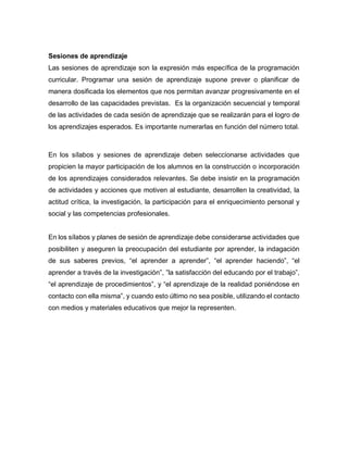 Sesiones de aprendizaje
Las sesiones de aprendizaje son la expresión más específica de la programación
curricular. Programar una sesión de aprendizaje supone prever o planificar de
manera dosificada los elementos que nos permitan avanzar progresivamente en el
desarrollo de las capacidades previstas. Es la organización secuencial y temporal
de las actividades de cada sesión de aprendizaje que se realizarán para el logro de
los aprendizajes esperados. Es importante numerarlas en función del número total.
En los sílabos y sesiones de aprendizaje deben seleccionarse actividades que
propicien la mayor participación de los alumnos en la construcción o incorporación
de los aprendizajes considerados relevantes. Se debe insistir en la programación
de actividades y acciones que motiven al estudiante, desarrollen la creatividad, la
actitud crítica, la investigación, la participación para el enriquecimiento personal y
social y las competencias profesionales.
En los sílabos y planes de sesión de aprendizaje debe considerarse actividades que
posibiliten y aseguren la preocupación del estudiante por aprender, la indagación
de sus saberes previos, “el aprender a aprender”, “el aprender haciendo”, “el
aprender a través de la investigación”, ”la satisfacción del educando por el trabajo”,
“el aprendizaje de procedimientos”, y “el aprendizaje de la realidad poniéndose en
contacto con ella misma”, y cuando esto último no sea posible, utilizando el contacto
con medios y materiales educativos que mejor la representen.
 