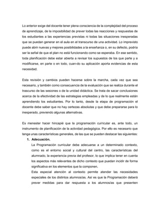 Lo anterior exige del docente tener plena consciencia de la complejidad del proceso
de aprendizaje, de la imposibilidad de prever todas las reacciones y respuestas de
los estudiantes a las experiencias previstas ni todas las situaciones inesperadas
que se puedan generar en el aula en el transcurso de una actividad. Lo imprevisto
puede abrir nuevas y mejores posibilidades a la enseñanza o, en su defecto, podría
ser la señal de que el plan no está funcionando como se esperaba. En ese sentido,
toda planificación debe estar abierta a revisar los supuestos de los que parte y a
modificarse, en parte o en todo, cuan-do su aplicación aporta evidencias de esta
necesidad.
Esta revisión y cambios pueden hacerse sobre la marcha, cada vez que sea
necesario, y también como consecuencia de la evaluación que se realiza durante el
trascurso de las sesiones o de la unidad didáctica. Se trata de sacar conclusiones
acerca de la efectividad de las estrategias empleadas y de lo que realmente están
aprendiendo los estudiantes. Por lo tanto, desde la etapa de programación el
docente debe saber que no hay certezas absolutas y que debe prepararse para lo
inesperado, previendo algunas alternativas.
Es menester hacer hincapié que la programación curricular es, ante todo, un
instrumento de planificación de la actividad pedagógica. Por ello es necesario que
tenga unas características generales, de las que se pueden destacar las siguientes:
1. Adecuación.
La Programación curricular debe adecuarse a un determinado contexto,
como es el entorno social y cultural del centro, las características del
alumnado, la experiencia previa del profesor, lo que implica tener en cuenta
los aspectos más relevantes de dicho contexto que puedan incidir de forma
significativa en los elementos que la componen.
Esta especial atención al contexto permite atender las necesidades
especiales de los distintos alumnos/as. Así es que la Programación deberá
prever medidas para dar respuesta a los alumnos/as que presenten
 