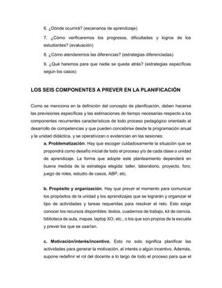 6. ¿Dónde ocurrirá? (escenarios de aprendizaje)
7. ¿Cómo verificaremos los progresos, dificultades y logros de los
estudiantes? (evaluación)
8. ¿Cómo atenderemos las diferencias? (estrategias diferenciadas)
9. ¿Qué haremos para que nadie se quede atrás? (estrategias específicas
según los casos)
LOS SEIS COMPONENTES A PREVER EN LA PLANIFICACIÓN
Como se menciona en la definición del concepto de planificación, deben hacerse
las previsiones específicas y las estimaciones de tiempo necesarias respecto a los
componentes recurrentes característicos de todo proceso pedagógico orientado al
desarrollo de competencias y que pueden concebirse desde la programación anual
y la unidad didáctica, y se operativizan o evidencian en las sesiones:
a. Problematización. Hay que escoger cuidadosamente la situación que se
propondrá como desafío inicial de todo el proceso y/o de cada clase o unidad
de aprendizaje. La forma que adopte este planteamiento dependerá en
buena medida de la estrategia elegida: taller, laboratorio, proyecto, foro,
juego de roles, estudio de casos, ABP, etc.
b. Propósito y organización. Hay que prever el momento para comunicar
los propósitos de la unidad y los aprendizajes que se lograrán y organizar el
tipo de actividades y tareas requeridas para resolver el reto. Esto exige
conocer los recursos disponibles: textos, cuadernos de trabajo, kit de ciencia,
biblioteca de aula, mapas, laptop XO, etc., o los que son propios de la escuela
y prever los que se usarían.
c. Motivación/interés/incentivo. Esto no solo significa planificar las
actividades para generar la motivación, el interés o algún incentivo. Además,
supone redefinir el rol del docente a lo largo de todo el proceso para que el
 