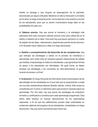 interés no decaiga y que ninguno se desenganche de la actividad,
desmotivado por alguna dificultad. Mantener en alto la motivación o el interés
por la tarea, le exige al docente poner mucha atención a los aciertos y errores
de los estudiantes, para que su acción incentivadora tenga base en las
posibilidades de cada uno.
d. Saberes previos. Hay que prever el momento y la estrategia más
adecuada tanto para recuperar saberes previos como para utilizar-los en el
diseño o rediseño de la clase. Para esto hay que prever asimismo un medio
de registro de las ideas, valoraciones y experiencias previas de los alumnos,
a fin de poder hacer referencia a ellas a lo largo del proceso.
e. Gestión y acompañamiento del desarrollo de las competencias. Hay
que anticipar las estrategias a utilizar en el proceso de enseñanza y
aprendizaje; pero sobre todo es necesario generar interacciones de calidad
que faciliten el aprendizaje en todos los estudiantes y que garanticen formas
de apoyo a los estudiantes con dificultades. De igual forma, se deben
anticipar las estrategias y los momentos de retro-alimentación al grupo,
durante el proceso y al final.
h. Evaluación. El recojo frecuente de información acerca del progreso de los
aprendizajes de los estudiantes es lo que hará que la programación cumpla
con sus tres características básicas (flexible, abierta, cíclica). Este recojo es
considerado por muchos un elemento clave para producir mayores logros de
aprendizaje. Por otro lado, hay que prever las estrategias de evaluación
formativa y certificadora o sumativa para cada aprendizaje programado. Esta
última debe basarse en buenas descripciones de los desempeños
esperados, a fin de que las calificaciones puedan estar sustentadas en
evidencias objetivas del progreso de los estudiantes, recolectadas a lo largo
del proceso. Hay que tomar previsiones para hacer eso.
 