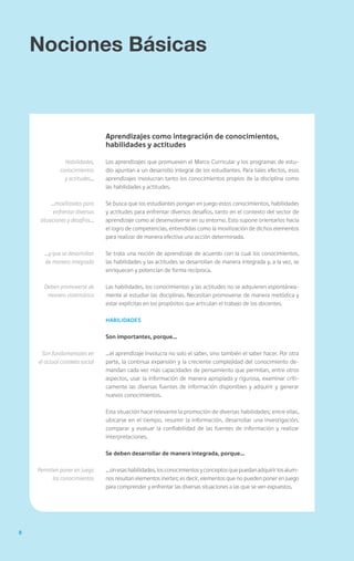 8
Nociones Básicas
Aprendizajes como integración de conocimientos,
habilidades y actitudes
Los aprendizajes que promueven el Marco Curricular y los programas de estu-
dio apuntan a un desarrollo integral de los estudiantes. Para tales efectos, esos
aprendizajes involucran tanto los conocimientos propios de la disciplina como
las habilidades y actitudes.
Se busca que los estudiantes pongan en juego estos conocimientos, habilidades
y actitudes para enfrentar diversos desafíos, tanto en el contexto del sector de
aprendizaje como al desenvolverse en su entorno. Esto supone orientarlos hacia
el logro de competencias, entendidas como la movilización de dichos elementos
para realizar de manera efectiva una acción determinada.
Se trata una noción de aprendizaje de acuerdo con la cual los conocimientos,
las habilidades y las actitudes se desarrollan de manera integrada y, a la vez, se
enriquecen y potencian de forma recíproca.
Las habilidades, los conocimientos y las actitudes no se adquieren espontánea-
mente al estudiar las disciplinas. Necesitan promoverse de manera metódica y
estar explícitas en los propósitos que articulan el trabajo de los docentes.
Habilidades
Son importantes, porque…
…el aprendizaje involucra no solo el saber, sino también el saber hacer. Por otra
parte, la continua expansión y la creciente complejidad del conocimiento de-
mandan cada vez más capacidades de pensamiento que permitan, entre otros
aspectos, usar la información de manera apropiada y rigurosa, examinar críti-
camente las diversas fuentes de información disponibles y adquirir y generar
nuevos conocimientos.
Esta situación hace relevante la promoción de diversas habilidades; entre ellas,
ubicarse en el tiempo, resumir la información, desarrollar una investigación,
comparar y evaluar la confiabilidad de las fuentes de información y realizar
interpretaciones.
Se deben desarrollar de manera integrada, porque…
…sinesashabilidades,losconocimientosyconceptosquepuedanadquirirlosalum-
nos resultan elementos inertes; es decir, elementos que no pueden poner en juego
para comprender y enfrentar las diversas situaciones a las que se ven expuestos.
Habilidades,
conocimientos
y actitudes…
…movilizados para
enfrentar diversas
situaciones y desafíos…
…y que se desarrollan
de manera integrada
Deben promoverse de
manera sistemática
Son fundamentales en
el actual contexto social
Permiten poner en juego
los conocimientos
 
