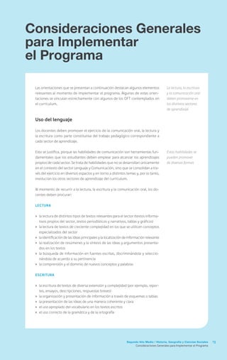 13Segundo Año Medio / Historia, Geografía y Ciencias Sociales
Consideraciones Generales
para Implementar
el Programa
Consideraciones Generales para Implementar el Programa
Las orientaciones que se presentan a continuación destacan algunos elementos
relevantes al momento de implementar el programa. Algunas de estas orien-
taciones se vinculan estrechamente con algunos de los OFT contemplados en
el currículum.
Uso del lenguaje
Los docentes deben promover el ejercicio de la comunicación oral, la lectura y
la escritura como parte constitutiva del trabajo pedagógico correspondiente a
cada sector de aprendizaje.
Esto se justifica, porque las habilidades de comunicación son herramientas fun-
damentales que los estudiantes deben emplear para alcanzar los aprendizajes
propios de cada sector. Se trata de habilidades que no se desarrollan únicamente
en el contexto del sector Lenguaje y Comunicación, sino que se consolidan a tra-
vés del ejercicio en diversos espacios y en torno a distintos temas y, por lo tanto,
involucran los otros sectores de aprendizaje del currículum.
Al momento de recurrir a la lectura, la escritura y la comunicación oral, los do-
centes deben procurar:
Lectura
›	 la lectura de distintos tipos de textos relevantes para el sector (textos informa-
tivos propios del sector, textos periodísticos y narrativos, tablas y gráficos)
›	 la lectura de textos de creciente complejidad en los que se utilicen conceptos
especializados del sector
›	 la identificación de las ideas principales y la localización de información relevante
›	 la realización de resúmenes y la síntesis de las ideas y argumentos presenta-
dos en los textos
›	 la búsqueda de información en fuentes escritas, discriminándola y seleccio-
nándola de acuerdo a su pertinencia
›	 la comprensión y el dominio de nuevos conceptos y palabras
Escritura
›	 la escritura de textos de diversa extensión y complejidad (por ejemplo, repor-
tes, ensayos, descripciones, respuestas breves)
›	 la organización y presentación de información a través de esquemas o tablas
›	 la presentación de las ideas de una manera coherente y clara
›	 el uso apropiado del vocabulario en los textos escritos
›	 el uso correcto de la gramática y de la ortografía
La lectura, la escritura
y la comunicación oral
deben promoverse en
los distintos sectores
de aprendizaje
Estas habilidades se
pueden promover
de diversas formas
 