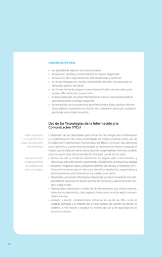 14
Comunicación oral
›	 la capacidad de exponer ante otras personas
›	 la expresión de ideas y conocimientos de manera organizada
›	 el desarrollo de la argumentación al formular ideas y opiniones
›	 el uso del lenguaje con niveles crecientes de precisión, incorporando los
conceptos propios del sector
›	 el planteamiento de preguntas para expresar dudas e inquietudes y para
superar dificultades de comprensión
›	 la disposición para escuchar información de manera oral, manteniendo la
atención durante el tiempo requerido
›	 la interacción con otras personas para intercambiar ideas, analizar informa-
ción y elaborar conexiones en relación con un tema en particular, compartir
puntos de vista y lograr acuerdos
Uso de las Tecnologías de la Información y la
Comunicación (TICs)
El desarrollo de las capacidades para utilizar las Tecnologías de la Información
y la Comunicación (TICs) está contemplado de manera explícita como uno de
los Objetivos Fundamentales Transversales del Marco Curricular. Esto demanda
que el dominio y uso de estas tecnologías se promueva de manera integrada al
trabajo que se realiza al interior de los sectores de aprendizaje. Para esto, se debe
procurar que la labor de los estudiantes incluya el uso de las TICs para:
›	 buscar, acceder y recolectar información en páginas web u otras fuentes, y
seleccionar esta información, examinando críticamente su relevancia y calidad
›	 procesar y organizar datos, utilizando plantillas de cálculo, y manipular la in-
formación sistematizada en ellas para identificar tendencias, regularidades y
patrones relativos a los fenómenos estudiados en el sector
›	 desarrollar y presentar información a través del uso de procesadores de texto,
plantillas de presentación (power point) y herramientas y aplicaciones de ima-
gen, audio y video
›	 intercambiar información a través de las herramientas que ofrece internet,
como correo electrónico, chat, espacios interactivos en sitios web o comuni-
dades virtuales
›	respetar y asumir consideraciones éticas en el uso de las TICs, como el
cuidado personal y el respeto por el otro, señalar las fuentes de donde se
obtiene la información y respetar las normas de uso y de seguridad de los
espacios virtuales
Debe impulsarse
el uso de las TICs a
través de los sectores
de aprendizaje
Se puede recurrir
a diversas formas
de utilización de
estas tecnologías
 