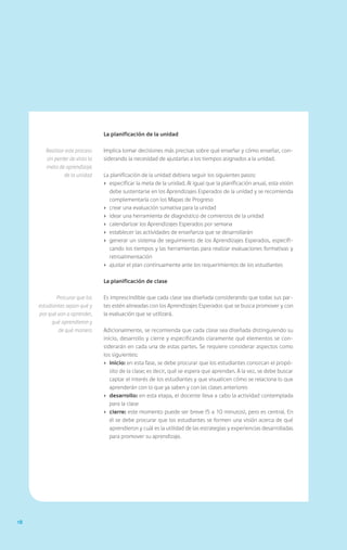 18
La planificación de la unidad
Implica tomar decisiones más precisas sobre qué enseñar y cómo enseñar, con-
siderando la necesidad de ajustarlas a los tiempos asignados a la unidad.
La planificación de la unidad debiera seguir los siguientes pasos:
›	 especificar la meta de la unidad. Al igual que la planificación anual, esta visión
debe sustentarse en los Aprendizajes Esperados de la unidad y se recomienda
complementarla con los Mapas de Progreso
›	 crear una evaluación sumativa para la unidad
›	 idear una herramienta de diagnóstico de comienzos de la unidad
›	 calendarizar los Aprendizajes Esperados por semana
›	 establecer las actividades de enseñanza que se desarrollarán
›	 generar un sistema de seguimiento de los Aprendizajes Esperados, especifi-
cando los tiempos y las herramientas para realizar evaluaciones formativas y
retroalimentación
›	 ajustar el plan continuamente ante los requerimientos de los estudiantes
La planificación de clase
Es imprescindible que cada clase sea diseñada considerando que todas sus par-
tes estén alineadas con los Aprendizajes Esperados que se busca promover y con
la evaluación que se utilizará.
Adicionalmente, se recomienda que cada clase sea diseñada distinguiendo su
inicio, desarrollo y cierre y especificando claramente qué elementos se con-
siderarán en cada una de estas partes. Se requiere considerar aspectos como
los siguientes:
›	inicio: en esta fase, se debe procurar que los estudiantes conozcan el propó-
sito de la clase; es decir, qué se espera que aprendan. A la vez, se debe buscar
captar el interés de los estudiantes y que visualicen cómo se relaciona lo que
aprenderán con lo que ya saben y con las clases anteriores
›	 desarrollo: en esta etapa, el docente lleva a cabo la actividad contemplada
para la clase
›	 cierre: este momento puede ser breve (5 a 10 minutos), pero es central. En
él se debe procurar que los estudiantes se formen una visión acerca de qué
aprendieron y cuál es la utilidad de las estrategias y experiencias desarrolladas
para promover su aprendizaje.
Realizar este proceso
sin perder de vista la
meta de aprendizaje
de la unidad
Procurar que los
estudiantes sepan qué y
por qué van a aprender,
qué aprendieron y
de qué manera
 