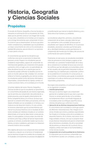 24
Propósitos
El estudio de Historia, Geografía y Ciencias Sociales es
relevante en la formación de los estudiantes de Chile,
dado que les permite construir una imagen del mundo
en que viven, situándolos en el tiempo y en el espacio,
y les entrega herramientas para comprender el entor-
no social en que se desenvuelven. Se busca que desa-
rrollen competencias y habilidades que les posibiliten
un mejor conocimiento de cómo se ha constituido la
realidad del presente, para así discernir sus opciones
y trazar planes a futuro.
El conocimiento que aportan las disciplinas que
conforman este sector es esencial en el desarrollo
personal y social. Prepara a los estudiantes para ser
ciudadanos responsables, capaces de comprender las
interrelaciones globales y las conexiones entre pasado
y presente, entre un lugar y otro. Los aprendizajes de
estas disciplinas buscan ser un aporte para que los
estudiantes puedan enfrentar los desafíos que les im-
pone un mundo cada vez más complejo. Con una base
sólida en la historia, la geografía y las ciencias sociales,
los estudiantes podrán tomar decisiones informadas y
responsables, comprendiendo los rápidos cambios en
nuestro acontecer diario, en la sociedad y en el mundo.
Un primer objetivo del sector Historia, Geografía y
Ciencias Sociales es que los estudiantes se aproximen a
un conocimiento del pasado de una manera organizada,
que les permita una comprensión más profunda de su
propio presente y que les ayude a desenvolverse de
forma competente ahora y en el futuro. Se busca que
aprecien la conexión entre ideas y actuaciones, entre los
ideales anhelados por las sociedades en el tiempo y sus
implicancias del desarrollo histórico. En este sentido,
los alumnos observarán que los acontecimientos que
marcan los procesos históricos son el resultado de deci-
siones tomadas por individuos situados en un contexto
determinado, en el que las ideas tienen consecuencias
reales. En otras palabras, se busca evitar una visión de
la historia como flujo y reflujo de fuerzas impersonales
y ajenas; al contrario, se pretende resaltar que los estu-
diantes, en tanto ciudadanos, participan en el desenvol-
vimiento histórico de la sociedad.
Otro objetivo del sector es la comprensión de la sociedad
a través de su relación con el territorio. Es fundamental
que los alumnos incluyan en el análisis de la sociedad, sea
en el pasado o en el presente, los procesos de adaptación
y transformación que marcan la relación dinámica y cons-
tante entre el ser humano y su ambiente.
Los estudiantes adquirirán, asimismo, una profunda
comprensión de las bases culturales sobre las que
nos sustentamos como sociedad. Se busca que los
estudiantes sean capaces de identificar, en los procesos
estudiados, elementos culturales que forman parte
de su identidad individual y social, para favorecer la
comprensión del mundo que los rodea y del proceso de
conformación de nuestra sociedad.
Finalmente, en este sector, los estudiantes entenderán
cómo las personas en otros tiempos y lugares se han
enfrentado con cuestiones fundamentales de la vida y
de la convivencia en sociedad. Se busca que conozcan
los conflictos que han afectado a la humanidad y cómo
se han resuelto; ello les permitirá interpretar la vida en
sociedad hoy y los habilitará para comprender y enfren-
tar los problemas en el presente. En consecuencia, se
busca brindar conocimientos para ayudar al estudiante
a participar en la vida en democracia, de manera activa,
responsable y propositiva.
Para lograr estos propósitos, el currículum se sustenta
en los siguientes conceptos:
›	 Interdisciplinariedad
	 Para que los alumnos logren una comprensión
general de la realidad social en que viven y que ellos
mismos se sientan parte de ella, se ha considera-
do fundamental ofrecer una mirada integrada de
la sociedad y evitar los enfoques específicos de las
distintas disciplinas que conforman el sector.
›	 Valoración de las distintas interpretaciones históricas
	 El conocimiento de la sociedad se construye a partir
de diferentes interpretaciones. Ellas integran las di-
versas miradas que actores y analistas especializados
han forjado en el tiempo, acerca de la sociedad y su
desarrollo histórico. Por lo mismo, este sector no en-
trega verdades unívocas, sino que se propone llevar
al aula diversas interpretaciones para la comprensión
de los fenómenos estudiados. De allí la centralidad
del pluralismo y el desarrollo de la actitud crítica y
empática, ambas esenciales en las humanidades y
en las ciencias sociales.
›	 Comprensión de la multicausalidad de los fenómenos
	 Es importante que los alumnos comprendan que
los fenómenos sociales son complejos, y que son
Historia, Geografía
y Ciencias Sociales
 