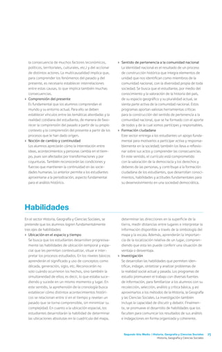 Segundo Año Medio / Historia, Geografía y Ciencias Sociales 25
Historia, Geografía y Ciencias Sociales
la consecuencia de muchos factores (económicos,
políticos, territoriales, culturales, etc.) y del accionar
de distintos actores. La multicausalidad implica que,
para comprender los fenómenos del pasado y del
presente, es necesario establecer interrelaciones
entre estas causas, lo que implica también muchas
consecuencias.
›	 Comprensión del presente
	 Es fundamental que los alumnos comprendan el
mundo y su entorno actual. Para ello se deben
establecer vínculos entre las temáticas abordadas y la
realidad cotidiana del estudiante, de manera de favo-
recer la comprensión del pasado a partir de su propio
contexto y la comprensión del presente a partir de los
procesos que le han dado origen.
›	 Noción de cambio y continuidad
	 Los alumnos apreciarán cómo la interrelación entre
ideas, acontecimientos y personas cambia en el tiem-
po, pues son afectados por transformaciones y por
coyunturas. También reconocerán las condiciones y
fuerzas que mantienen la continuidad en las socie-
dades humanas. Lo anterior permite a los estudiantes
aproximarse a la periodización, aspecto fundamental
para el análisis histórico.
›	 Sentido de pertenencia a la comunidad nacional
	 La identidad nacional es el resultado de un proceso
de construcción histórica que integra elementos de
unidad que nos identifican como miembros de la
comunidad nacional, con la diversidad propia de toda
sociedad. Se busca que el estudiante, por medio del
conocimiento y la valoración de la historia del país,
de su espacio geográfico y su pluralidad actual, se
sienta parte activa de la comunidad nacional. Estos
programas aportan valiosas herramientas críticas
para la construcción del sentido de pertenencia a la
comunidad nacional, que se ha formado con el aporte
de todos y de la cual somos partícipes y responsables.
›	 Formación ciudadana
	 Este sector entrega a los estudiantes un apoyo funda-
mental para motivarlos a participar activa y responsa-
blemente en la sociedad; también los lleva a reflexio-
nar sobre sus actos y comprender las consecuencias.
En este sentido, el currículo está comprometido
con la valoración de la democracia y los derechos y
deberes de las personas, y contribuye a la formación
ciudadana de los estudiantes, que desarrollan conoci-
mientos, habilidades y actitudes fundamentales para
su desenvolvimiento en una sociedad democrática.
Habilidades
En el sector Historia, Geografía y Ciencias Sociales, se
pretende que los alumnos logren fundamentalmente
tres ejes de habilidades:
›	 Ubicación en el espacio y tiempo
	 Se busca que los estudiantes desarrollen progresiva-
mente las habilidades de ubicación temporal y espa-
cial que les permitan contextualizar, situar e inter-
pretar los procesos estudiados. En los niveles básicos
aprenderán el significado y uso de conceptos como
década, generación, siglo, etc. Reconocerán no
solo cuándo ocurrieron los hechos, sino también la
simultaneidad de ellos; es decir, lo que estaba suce-
diendo y sucede en un mismo momento y lugar. En
este sentido, la aprehensión de la cronología busca
establecer cómo distintos acontecimientos históri-
cos se relacionan entre sí en el tiempo y revelan un
pasado que se torna comprensible, sin minimizar su
complejidad. En cuanto a la ubicación espacial, los
estudiantes desarrollarán la habilidad de determinar
las ubicaciones absolutas en la cuadrícula del mapa,
determinar las direcciones en la superficie de la
tierra, medir distancias entre lugares e interpretar la
información disponible a través de la simbología del
mapa y la escala. Además, aprenderán la importan-
cia de la localización relativa de un lugar, compren-
diendo que esta les puede conferir una situación de
ventaja o desventaja.
›	 Investigación
	 Se desarrollan las habilidades que permiten iden-
tificar, indagar, sintetizar y analizar problemas de
la realidad social actual y pasada. Los programas de
estudio promueven el trabajo con diversas fuentes
de información, para familiarizar a los alumnos con su
recolección, selección, análisis y crítica básica, y así
aproximarlos a los métodos de la Historia, la Geografía
y las Ciencias Sociales. La investigación también
incluye la capacidad de discutir y debatir. Finalmen-
te, se promueve el desarrollo de habilidades que los
faculten para comunicar los resultados de sus análisis
e indagaciones en forma organizada y coherente.
 