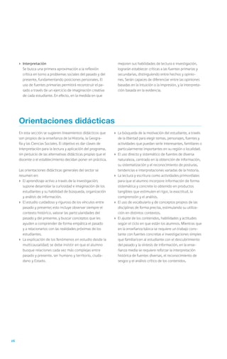 26
En esta sección se sugieren lineamientos didácticos que
son propios de la enseñanza de la Historia, la Geogra-
fía y las Ciencias Sociales. El objetivo es dar claves de
interpretación para la lectura y aplicación del programa,
sin perjuicio de las alternativas didácticas propias que el
docente o el establecimiento decidan poner en práctica.
Las orientaciones didácticas generales del sector se
resumen en:
›	 El aprendizaje activo a través de la investigación;
supone desarrollar la curiosidad e imaginación de los
estudiantes y su habilidad de búsqueda, organización
y análisis de información.
›	 El estudio cuidadoso y riguroso de los vínculos entre
pasado y presente; esto incluye observar siempre el
contexto histórico, valorar las particularidades del
pasado y del presente, y buscar conceptos que les
ayuden a comprender de forma empática el pasado
y a relacionarlos con las realidades próximas de los
estudiantes.
›	 La explicación de los fenómenos en estudio desde la
multicausalidad; se debe insistir en que el alumno
busque relaciones cada vez más complejas entre
pasado y presente, ser humano y territorio, ciuda-
dano y Estado.
›	 La búsqueda de la motivación del estudiante, a través
de la libertad para elegir temas, personajes, fuentes y
actividades que puedan serle interesantes, familiares o
particularmente importantes en su región o localidad.
›	 El uso directo y sistemático de fuentes de diversa
naturaleza, centrado en la obtención de información,
su sistematización y el reconocimiento de posturas,
tendencias e interpretaciones variadas de la historia.
›	 La lectura y escritura como actividades primordiales
para que el alumno incorpore información de forma
sistemática y concrete lo obtenido en productos
tangibles que estimulen el rigor, la exactitud, la
comprensión y el análisis.
›	 El uso de vocabulario y de conceptos propios de las
disciplinas de forma precisa, estimulando su utiliza-
ción en distintos contextos.
›	 El ajuste de los contenidos, habilidades y actitudes
según el ciclo en que están los alumnos. Mientras que
en la enseñanza básica se requiere un trabajo cons-
tante con fuentes concretas e investigaciones simples
que familiaricen al estudiante con el descubrimiento
del pasado y la síntesis de información, en la ense-
ñanza media se requiere reforzar la interpretación
histórica de fuentes diversas, el reconocimiento de
sesgos y el análisis crítico de los contenidos.
Orientaciones didácticas
›	 Interpretación
	 Se busca una primera aproximación a la reflexión
crítica en torno a problemas sociales del pasado y del
presente, fundamentando posiciones personales. El
uso de fuentes primarias permitirá reconstruir el pa-
sado a través de un ejercicio de imaginación creativa
de cada estudiante. En efecto, en la medida en que
mejoren sus habilidades de lectura e investigación,
lograrán establecer críticas a las fuentes primarias y
secundarias, distinguiendo entre hechos y opinio-
nes. Serán capaces de diferenciar entre las opiniones
basadas en la intuición o la impresión, y la interpreta-
ción basada en la evidencia.
 