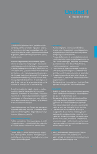 35
Unidad 1
El legado colonial
Propósito
En esta unidad se espera que los estudiantes com-
prendan que Chile, durante los siglos de la Colonia,
se inserta dentro del Imperio español y en él se rela-
ciona con el resto de América, adoptando un sistema
de gobierno, administración y organización social y
cultural común.
Asimismo, se pretende que consideren el legado
cultural de los pueblos indígenas y los efectos de la
conquista en su condición jurídica, en el descenso de
su población y en el desarrollo de un sincretismo cul-
tural significativo. Que conozcan las diversas fases de
las relaciones entre mapuches y españoles, compren-
diendo desde el establecimiento de la Frontera hasta
el sistema de Parlamentos y considerando las rebe-
liones y el período de esclavitud de los indígenas. A
la luz de esa experiencia, se busca que proyecten la
situación de los mapuches en el Chile de hoy.
También se estudiará el legado colonial en el plano
económico y social, los cambios del reformismo
borbónico, el desarrollo de las ciudades y las trasfor-
maciones de la elite en vísperas de la emancipación,
considerando su influencia, dentro y fuera del impe-
rio, en la difusión de ideas ilustradas y en el desarro-
llo de una conciencia nacional.
Esta unidad promueve usar fuentes que representen
las visiones de actores históricos y confrontar inter-
pretaciones historiográficas del período colonial y la
situación del pueblo mapuche.
Conocimientos previos
Pueblos prehispánicos chilenos, conquista de Améri-
ca, descubrimiento y conquista de Chile, expansión
de Europa, monarquías absolutas, mercantilismo.
Palabras clave
Cultura, América colonial, Imperio español, mapu-
ches, mestizaje, Chile, descenso demográfico, pue-
blos indígenas, sincretismo, esclavitud, parlamentos,
frontera, Colonia, borbones.
Contenidos
›	 Pueblos originarios chilenos: características
propias antes y después de la conquista española,
su legado cultural, sincretismo entre los pueblos
indígenas y la cultura española
›	 Proceso de formación de la sociedad colonial: eco-
nomía y sociedad, condición jurídica y disminución
de la población indígena, mestizaje, instituciones
›	 Guerra de Arauco: fases del conflicto, frontera,
rebeliones, esclavitud y parlamentos
›	 Chile colonial: el imperio español y la posición de
Chile en él; organización política y administrativa;
actividad económica; estructuración de la sociedad
›	 Proceso de desarrollo de la sociedad colonial en
Chile: comercio, vida urbana, reformismo borbóni-
co y centralismo
›	 Confrontación de interpretaciones historiográficas
y presencia indígena en Chile contemporáneo
Habilidades
›	 Análisis de diversas fuentes para recuperar visiones
de los actores involucrados en los procesos históri-
cos que se estudian en este nivel
›	 Comparación de distintas interpretaciones histo-
riográficas sobre los principales acontecimientos
y procesos de la historia de Chile en el período
colonial, considerando la selección y ponderación
de los factores que explicarían dichos procesos
›	 Comunicación del resultado del análisis y las
indagaciones de una manera sintética y organi-
zada, dando cuenta de distintas interpretaciones
de los procesos estudiados y del testimonio de los
actores involucrados, expresando fundadamente
una opinión propia y utilizando diversos formatos
de presentación (recursos multimediales, informes
escritos, exposiciones, etc.)
Actitudes
›	 Valora la riqueza de la diversidad cultural en la
conformación de la comunidad nacional
›	 Valora la importancia del patrimonio cultural como
expresión de la identidad nacional
 