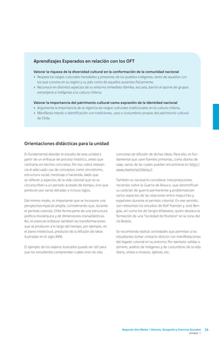Segundo Año Medio / Historia, Geografía y Ciencias Sociales 39
Unidad 1
concretas de difusión de dichas ideas. Para ello, es fun-
damental que usen fuentes primarias, como diarios de
viaje, varias de las cuales pueden encontrarse en http://
www.memoriachilena.cl
También es necesario considerar interpretaciones
recientes sobre la Guerra de Arauco, que desmitifican
su carácter de guerra permanente y problematizan
varios aspectos de las relaciones entre mapuches y
españoles durante el período colonial. En ese sentido,
son relevantes los estudios de Rolf Foerster y José Ben-
goa, así como los de Sergio Villalobos, quien destaca la
formación de una “sociedad de frontera” en la zona del
río Biobío.
Se recomienda realizar actividades que permitan a los
estudiantes tomar contacto directo con manifestaciones
del legado colonial en su entorno. Por ejemplo: salidas a
terreno, análisis de imágenes y de costumbres de la vida
diaria, visitas a museos, iglesias, etc.
Orientaciones didácticas para la unidad
Es fundamental abordar el estudio de esta unidad a
partir de un enfoque de proceso histórico, antes que
centrarse en hechos concretos. Por eso cobra relevan-
cia el adecuado uso de conceptos como sincretismo,
estructura social, mestizaje o hacienda, dado que
se refieren a aspectos de la vida colonial que no se
circunscriben a un período acotado de tiempo, sino que
perduran por varias décadas o incluso siglos.
Del mismo modo, es importante que se incorpore una
perspectiva espacial amplia, considerando que, durante
el período colonial, Chile forma parte de una estructura
política monárquica y de dimensiones transatlánticas.
Así, es esencial enfatizar también las transformaciones
que se producen a lo largo del tiempo, por ejemplo, en
el plano intelectual, producto de la difusión de ideas
ilustradas en el siglo XVIII.
El ejemplo de los viajeros ilustrados puede ser útil para
que los estudiantes comprendan cuáles eran las vías
Aprendizajes Esperados en relación con los OFT
Valorar la riqueza de la diversidad cultural en la conformación de la comunidad nacional
›	 Respeta los rasgos culturales heredados y presentes de los pueblos indígenas, tanto de aquellos con
los que convive en su región y su país como de aquellos ausentes físicamente.
›	 Reconoce en distintos aspectos de su entorno inmediato (familia, escuela, barrio) el aporte de grupos
extranjeros e indígenas a la cultura chilena.
Valorar la importancia del patrimonio cultural como expresión de la identidad nacional
›	 Argumenta la importancia de la vigencia de rasgos culturales tradicionales en la cultura chilena.
›	 Manifiesta interés o identificación con tradiciones, usos o costumbres propias del patrimonio cultural
de Chile.
 