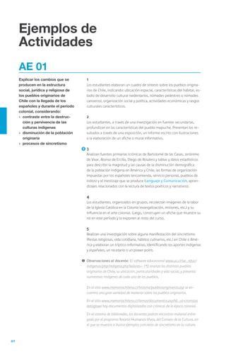 40
Ejemplos de
Actividades
AE 01
Explicar los cambios que se
producen en la estructura
social, jurídica y religiosa de
los pueblos originarios de
Chile con la llegada de los
españoles y durante el período
colonial, considerando:
›	 contraste entre la destruc-
ción y pervivencia de las
culturas indígenas
›	 disminución de la población
originaria
›	 procesos de sincretismo
	1
	 Los estudiantes elaboran un cuadro de síntesis sobre los pueblos origina-
rios de Chile, indicando: ubicación espacial, características del hábitat, es-
tadio de desarrollo cultural (sedentarios, nómades pedestres o nómades
canoeros), organización social y política, actividades económicas y rasgos
culturales característicos.
	 2
	 Los estudiantes, a través de una investigación en fuentes secundarias,
profundizan en las características del pueblo mapuche. Presentan los re-
sultados a través de una exposición, un informe escrito con ilustraciones
o la elaboración de un afiche o mural informativo.
	3
	 Analizan fuentes primarias (crónicas de Bartolomé de las Casas, Jerónimo
de Vivar, Alonso de Ercilla, Diego de Rosales) y tablas y datos estadísticos
para describir la magnitud y las causas de la disminución demográfica
de la población indígena en América y Chile, las formas de organización
impuestas por los españoles (encomienda, servicio personal, pueblos de
indios) y el mestizaje que se produce (Lenguaje y Comunicación, apren-
dizajes relacionados con la lectura de textos poéticos y narrativos).
	 4
	 Los estudiantes, organizados en grupos, recolectan imágenes de la labor
de la Iglesia Católica en la Colonia (evangelización, misiones, etc.) y su
influencia en el arte colonial. Luego, construyen un afiche que muestre su
rol en este período y lo exponen al resto del curso.
	5
	 Realizan una investigación sobre alguna manifestación del sincretismo
(fiestas religiosas, vida cotidiana, hábitos culinarios, etc.) en Chile o Amé-
rica y elaboran un tríptico informativo, identificando los aportes indígenas
y españoles, un recetario o un power point.
!	Observaciones al docente: El software educacional www.uc.cl/sw_educ/
indigenas/php/indigena.php?valores=-1*0 analiza los distintos pueblos
originarios de Chile, su ubicación, particularidades y vida social, y presenta
numerosas imágenes de cada uno de los pueblos.
	 En el sitio www.memoriachilena.cl/historia/pueblosoriginarios.asp se en-
cuentra una gran variedad de material sobre los pueblos originarios.
	 En el sitio www.memoriachilena.cl/temas/documentos.asp?id_ut=cronistas
delsigloxvi hay documentos digitalizados con crónicas de la época colonial.
	 En el sistema de biblioredes, los docentes podrán encontrar material entre-
gado por el programa Tesoros Humanos Vivos, del Consejo de la Cultura, en
el que se muestra e ilustra ejemplos concretos de sincretismo en la cultura
 