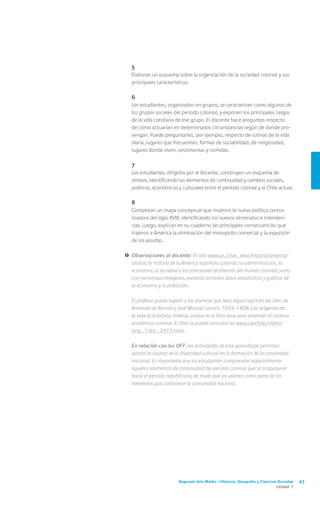 Segundo Año Medio / Historia, Geografía y Ciencias Sociales 43
Unidad 1
	5
	 Elaboran un esquema sobre la organización de la sociedad colonial y sus
principales características.
	6
	 Los estudiantes, organizados en grupos, se caracterizan como algunos de
los grupos sociales del período colonial, y exponen los principales rasgos
de la vida cotidiana de ese grupo. El docente hace preguntas respecto
de cómo actuarían en determinadas circunstancias según de donde pro-
vengan. Puede preguntarles, por ejemplo, respecto de rutinas de la vida
diaria, lugares que frecuentan, formas de sociabilidad, de religiosidad,
lugares donde viven, vestimentas y comidas.
	7
	 Los estudiantes, dirigidos por el docente, construyen un esquema de
síntesis, identificando los elementos de continuidad y cambios sociales,
políticos, económicos y culturales entre el período colonial y el Chile actual.
	8
	 Completan un mapa conceptual que muestre la nueva política centra-
lizadora del siglo XVIII, identificando los nuevos virreinatos e intenden-
cias. Luego, explican en su cuaderno las principales consecuencias que
trajeron a América la eliminación del monopolio comercial y la expulsión
de los jesuitas.
!	Observaciones al docente: El sitio www.uc.cl/sw_educ/historia/america/
analiza la historia de la América española colonial: su administración, la
economía, la sociedad y los principales problemas del mundo colonial; junto
con numerosas imágenes, presenta también datos estadísticos y gráficos de
la economía y la población.
	 El profesor puede sugerir a los alumnos que lean algún capítulo del libro de
Armando de Ramón y José Manuel Larraín, 1659-1808: Los orígenes de
la vida económica chilena, porque es el libro base para entender el sistema
económico colonial. El libro se puede consultar en www.cepchile.cl/dms/
lang_1/doc_2973.html.
	 En relación con los OFT: las actividades de este aprendizaje permiten
valorar la riqueza de la diversidad cultural en la formación de la comunidad
nacional. Es importante que los estudiantes comprendan especialmente
aquellos elementos de continuidad del período colonial que se traspasaron
hacia el período republicano, de modo que los valoren como parte de los
elementos que conforman la comunidad nacional.
 