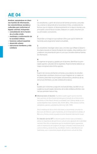 44
	1
	 Los estudiantes, a partir de la lectura de fuentes primarias y secunda-
rias, analizan el desarrollo de la hacienda en Chile, considerando los
factores que la originan, el desenvolvimiento en la época colonial y sus
principales características sociales. Elaboran un cuadro-resumen con
sus principales conclusiones.
	2
	 Desarrollan un ensayo en que explican cómo y por qué el sistema de
hacienda pudo proyectarse hasta la actualidad.
	3
	 Los estudiantes investigan sobre casos concretos que reflejen el desarro-
llo urbano durante la Colonia (fundación de ciudades, obras públicas, etc.)
y elaboran una presentación para el curso que considere diversas fuentes
de información.
	4
	 Se organizan en grupos y, guiados por el docente, identifican los prin-
cipales aportes culturales de los españoles. Posteriormente elaboran un
mapa conceptual sobre dichos aportes.
	5
	 A partir de la lectura de fuentes primarias y secundarias, los estudian-
tes desarrollan una breve crónica en la que imaginan ser un viajero en
la Colonia y describen las principales características y dinámicas de las
estructuras familiares y la vida cotidiana de la época.
	6
	 Guiados por el docente y luego de una lluvia de ideas, escriben en sus
cuadernos los principales elementos de la vida cotidiana y familiar colo-
nial que persisten hasta el hoy.
!	Observaciones al docente: El profesor puede sugerir que los alumnos
lean capítulos de libros fundamentales para el estudio de la historia de la
hacienda en Chile: Bauer, Arnold, La sociedad rural chilena: desde la con-
quista española hasta nuestros días. Andrés Bello, 1994; Salazar, Gabriel,
Labradores, peones y proletarios, Ediciones SUR, 1989.
	 Para la elaboración de la crónica del viajero, se recomienda consultar los
fascículos de Chile en cuatro momentos, de la Universidad de los Andes, El
Mercurio y Enersis, donde se puede encontrar bastante información visual.
	 En relación con los OFT: el docente puede orientar estas actividades a
valorar la importancia del patrimonio cultural como expresión de la identidad
nacional. Para ello, es importante que los estudiantes logren argumentar
sobre la importancia de la vigencia de rasgos culturales tradicionales en la
cultura chilena y, de esta forma, manifiesten interés o identificación con
tradiciones, usos o costumbres propias del patrimonio cultural de Chile.
AE 04
Analizar, apoyándose en diver-
sas fuentes de información,
las características sociales y
culturales que conforman el
legado colonial, incluyendo:
›	 consolidación de la hacien-
da y la elite criolla
›	 mestizaje y conformación de
la sociedad chilena
›	 herencia cultural española
›	 desarrollo urbano
›	 estructuras familiares y vida
cotidiana
 