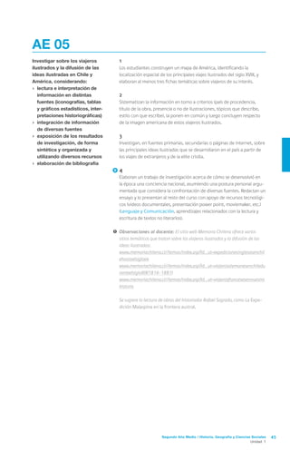 Segundo Año Medio / Historia, Geografía y Ciencias Sociales 45
Unidad 1
	1
	 Los estudiantes construyen un mapa de América, identificando la
localización espacial de los principales viajes ilustrados del siglo XVIII, y
elaboran al menos tres fichas temáticas sobre viajeros de su interés.
	2
	 Sistematizan la información en torno a criterios (país de procedencia,
título de la obra, presencia o no de ilustraciones, tópicos que describe,
estilo con que escribe), la ponen en común y luego concluyen respecto
de la imagen americana de estos viajeros ilustrados.
	3
	 Investigan, en fuentes primarias, secundarias o páginas de internet, sobre
las principales ideas ilustradas que se desarrollaron en el país a partir de
los viajes de extranjeros y de la elite criolla.
	4
	 Elaboran un trabajo de investigación acerca de cómo se desenvolvió en
la época una conciencia nacional, asumiendo una postura personal argu-
mentada que considera la confrontación de diversas fuentes. Redactan un
ensayo y lo presentan al resto del curso con apoyo de recursos tecnológi-
cos (videos documentales, presentación power point, moviemaker, etc.)
(Lenguaje y Comunicación, aprendizajes relacionados con la lectura y
escritura de textos no literarios).
!	Observaciones al docente: El sitio web Memoria Chilena ofrece varios
sitios temáticos que tratan sobre los viajeros ilustrados y la difusión de las
ideas ilustradas:
	 www.memoriachilena.cl//temas/index.asp?id_ut=expedicionesinglesasenchil
ehastaelsigloxix
	 www.memoriachilena.cl//temas/index.asp?id_ut=viajerosalemanesenchiledu
ranteelsigloXIX(1816-1881)
	 www.memoriachilena.cl//temas/index.asp?id_ut=viajerosfrancesesennuestra
historia
	 Se sugiere la lectura de obras del historiador Rafael Sagrado, como La Expe-
dición Malaspina en la frontera austral.
AE 05
Investigar sobre los viajeros
ilustrados y la difusión de las
ideas ilustradas en Chile y
América, considerando:
›	 lectura e interpretación de
información en distintas
fuentes (iconografías, tablas
y gráficos estadísticos, inter-
pretaciones historiográficas)
›	 integración de información
de diversas fuentes
›	 exposición de los resultados
de investigación, de forma
sintética y organizada y
utilizando diversos recursos
›	 elaboración de bibliografía
 