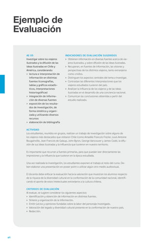 46
Ejemplo de
Evaluación
Ejemplo de
Evaluación
Actividad
Los estudiantes, reunidos en grupos, realizan un trabajo de investigación sobre alguno de
los viajeros más destacados que visitaron Chile (como Amadée Francois Frezier, Louis Antoine
Bougainville, Jean Francois de Galaup, John Byron, George Vancouver y James Cook), la difu-
sión de sus ideas ilustradas y la influencia que tuvieron en nuestro territorio.
Es importante que recurran a fuentes primarias, para que puedan leer directamente las
impresiones y la influencia que tuvieron en la época estudiada.
Una vez realizada la investigación, los estudiantes exponen el trabajo al resto del curso. De-
ben elaborar una presentación en power point o utilizar algún otro medio audiovisual.
El docente debe enfocar la evaluación hacia la valoración que muestran los alumnos respecto
de la riqueza de la diversidad cultural en la conformación de la comunidad nacional, identifi-
cando el aporte de estos intelectuales extranjeros a la cultura chilena.
Criterios de evaluación
Al evaluar, se sugiere considerar los siguientes aspectos:
›	 Identificación y obtención de información en distintas fuentes.
›	 Síntesis y organización de la información.
›	 Emitir juicios y opiniones fundadas sobre la labor del personaje investigado.
›	 Valoración del legado y diversidad cultural presente en la conformación de nuestro país.
›	 Redacción.
AE 05
Investigar sobre los viajeros
ilustrados y la difusión de las
ideas ilustradas en Chile y
América, considerando:
›	 lectura e interpretación de
información en distintas
fuentes (iconografías,
tablas y gráficos estadís-
ticos, interpretaciones
historiográficas)
›	 integración de informa-
ción de diversas fuentes
›	 exposición de los resulta-
dos de investigación, de
forma sintética y organi-
zada y utilizando diversos
recursos
›	 elaboración de bibliografía
Indicadores de Evaluación sugeridos
›	 Obtienen información en diversas fuentes acerca de via-
jeros ilustrados, y sobre difusión de las ideas ilustradas.
›	 Recuperan, en fuentes de información, las visiones y
perspectivas de los distintos viajeros, tanto extranjeros
como criollos.
›	 Distinguen los aspectos centrales del tema a investigar.
›	 Contrastan las diferentes interpretaciones que los
viajeros estudiados tuvieron del país.
›	 Analizan la influencia de los viajeros y de las ideas
ilustradas en el desarrollo de una conciencia nacional.
›	 Comunican las conclusiones obtenidas a partir del
estudio realizado.
 