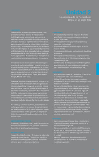 49
Unidad 2
Los inicios de la República:
Chile en el siglo XIX
Propósito
En esta unidad, se espera que los estudiantes com-
prendan el complejo proceso de Independencia
de Chile y América, reconociendo la presencia de
múltiples factores que precipitaron dicho proceso: la
crisis de la monarquía española, la maduración de las
aspiraciones políticas de las elites criollas, condiciones
estructurales y acciones individuales. A ello se añade la
evaluación del impacto de la guerra de Independencia
en Chile: la división de la sociedad criolla en realistas e
independentistas; el costo económico de la guerra; el
nuevo papel político de los militares; la inserción en el
concierto internacional, especialmente el americano.
Importante es que reconozcan las dificultades para
organizar la naciente república y caractericen la tem-
prana estabilidad política chilena basada en el auto-
ritarismo bajo la Constitución de 1833 e identifiquen
a personas que tuvieron un rol preponderante en el
período, como Portales, Pinto, Egaña, Bello, Prieto,
Rengifo, Montt, entre otros.
Se espera, asimismo, que caractericen el impacto en
Chile de las ideas liberales en una nueva generación
intelectual y política, incluyendo la eclosión cultural
de la década de 1840 y la difusión de estas ideas; el
desarrollo educacional y la creación de la Universidad
de Chile; el planteamiento de nuevas aspiraciones
de reforma política y creación de nuevas formas de
sociabilidad política; el rol de intelectuales como Bil-
bao, Lastarria, Bello, Salvador Sanfuentes, J. J. Vallejo.
Por último, y cerrando la unidad, se espera que es-
tudien y caractericen el proceso de transformación
del orden autoritario en el marco del ideario liberal:
las restricciones al poder ejecutivo, la ampliación
de las libertades públicas, la secularización de las
instituciones.
Conocimientos previos
Economía y sociedad en Chile y América colonial, ad-
ministración colonial en Chile, reformas borbónicas,
desarrollo de las elites y la vida urbana.
Palabras clave
Independencia de América y Chile, guerra, soberanía,
república, Estado-Nación, Constitución, república
autoritaria, reformas constitucionales, liberalismo,
laicismo, guerra civil, parlamentarismo.
Contenidos
›	 Proceso de Independencia: orígenes, desarrollo
y conflictos internos, proyecciones americanas,
actores principales
›	 Proceso de formación y aprendizaje político, y
desarrollo institucional
›	 Proceso de desarrollo económico y social en un
mundo abierto
›	 Proceso de estabilización nacional con la República
Autoritaria
›	 Proceso de reformas liberales y sus proyecciones
›	 Caracterización de la vida intelectual y cultural de
Chile en el siglo XIX
›	 Confrontación de interpretaciones historiográficas
y consideración de visiones de contemporáneos
para el estudio de los procesos del siglo XIX
Habilidades
›	 Aplicación de criterios de continuidad y cambio en
la comparación entre períodos históricos
›	 Utilización de diversas fuentes para recuperar
visiones de los actores involucrados en los procesos
históricos estudiados
›	 Comparación de distintas interpretaciones histo-
riográficas sobre los principales acontecimientos
y procesos de la historia de Chile en el siglo XIX,
considerando la selección y ponderación de los
factores que explicarían dichos procesos
›	 Comunicación del resultado de análisis e inda-
gaciones de una manera sintética y organizada,
dando cuenta de distintas interpretaciones de los
procesos estudiados y del testimonio de los acto-
res involucrados, y expresando fundadamente una
opinión propia, por medio de diversos formatos
de presentación (recursos multimediales, informes
escritos, exposiciones, etc.)
Actitudes
›	 Valora los actores, símbolos, ideas e instituciones
que fueron formando la identidad política de la
nación durante el siglo XIX
›	 Reconoce, en el devenir político de Chile durante
el siglo XIX, la importancia del diálogo como for-
ma de superación de diferencias y acercamiento a
la verdad
›	 Valora la importancia del ordenamiento de la
sociedad chilena de acuerdo a un marco legal
republicano y estable
 