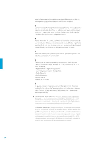 56
sus principales características y líderes, y relacionándolos con los diferen-
tes proyectos políticos puestos en práctica durante el período.
	 3
	 Leen extractos de fuentes primarias sobre las diferentes visiones de cómo
organizar la sociedad, identifican en cada fuente al grupo político al cual
pertenece y argumentan sobre la misma. Evalúan cómo fue la organiza-
ción, identificando elementos a favor y en contra.
	 4
	 A partir del análisis de fuentes, identifican los elementos característicos de
una Constitución Política y explican por escrito por qué fue tan importante
la utilización de este tipo de documentos para la organización política post
Independencia y su relevancia en la organización de la sociedad.
	 5
	 Por escrito, reflexionan sobre las consecuencias que tendría para el Chile
actual la ausencia de una Constitución.
	 6
	 Confeccionan un cuadro comparativo con los rasgos distintivos de la
Constitución de 1823, leyes federales de 1826 y Constitución de 1828
sobre la base de:
›	 tipo de Estado y régimen de gobierno
›	 autor(es) y sus principales ideas políticas
›	 Poder Ejecutivo
›	 Poder Legislativo
›	 Poder Judicial
›	 causas de su fracaso
	7
	 En grupos, escogen una persona con un rol preponderante durante el
período (Freire, Infante, Egaña, etc.) y realizan un tríptico, afiche o power
point. Exponen al curso la importancia de esa persona y argumentan
acerca de su elección.
!	Observaciones al docente: En el sitio www.memoriachilena.cl/temas/in
dex.asp?id_ut=anarquiaoconstrucciondelestadorepublicano(1823-1831)
se encuentra material sobre el período de organización de la República, con
imágenes, constituciones digitalizadas, textos, bibliografía, etc.
	 En relación con los OFT: estas actividades dan pie para que los estudiantes
alcancen el objetivo de reconocer, en el devenir político de Chile durante el si-
glo XIX, la importancia del diálogo como forma de superación de diferencias y
acercamiento a la verdad. De esta manera, serán capaces de evaluar el efecto
producido por los conflictos internos generados durante el siglo XIX en Chile
y argumentar sobre la importancia del diálogo, la discusión y la búsqueda de
acuerdos para la conformación de un sistema político estable.
 