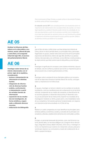 58
	1
	 Leen el libro de texto, confeccionan una línea tiempo de la historia de
Chile y ubican en ella el período liberal, sus principales hitos y personajes.
Organizados en grupos, analizan selecciones de escritos de los principales
exponentes del liberalismo chileno del siglo XIX, identifican sus plantea-
mientos más esenciales y los confrontan con las reformas constitucionales y
las repercusiones que éstas tuvieron para la vida política y social del país.
	2
	 Investigan el significado de conceptos como rotativa ministerial, clausura
de debate, voto de confianza y explican por escrito su importancia para la
estructuración de un sistema parlamentario en Chile.
	3
	 Investigan sobre la ampliación de las libertades públicas y la incorpora-
ción de las leyes laicas durante el período liberal. Por escrito, concluyen
sobre su importancia en el Chile actual.
	4
	 En grupos, investigan un tema en relación con los cambios en la vida de
la población, como las manifestaciones de la urbanización en el territorio
nacional, la expansión de los medios de transporte, la diversificación de
los sectores populares, el desarrollo educacional y el desarrollo cultu-
ral, y la secularización de las instituciones. Exponen los resultados de la
investigación mediante un afiche, power point u otra modalidad al resto
de sus compañeros, formulando opiniones fundamentadas con respecto
a la importancia del tema estudiado en el Chile de hoy.
	5
	 Realizan un cuadro comparativo en el que identifican las principales carac-
terísticas políticas, económicas, sociales y culturales de los principios con-
servadores y liberales, estableciendo elementos de continuidad y cambio.
	6
	 Escogen un personaje destacado del período, como José Victorino Las-
tarria, Andrés Bello, los hermanos Miguel Luis y Gregorio Víctor Amuná-
tegui, Diego Barros Arana, Abdón Cifuentes, entre otros, e investigan en
torno a la importancia que tuvieron en el desarrollo cultural y educacio-
nal del país. Exponen sus conclusiones a través de la elaboración de un
diario o pasquín de época.
AE 05
Analizar la influencia del libe-
ralismo en la vida política, eco-
nómica, social, cultural del país
y cómo llevó, en la segunda
mitad del siglo XIX, al ascenso
del parlamentarismo liberal.
AE 06
Investigar sobre temas de su
interés relacionados con el
primer siglo de la república,
considerando:
›	 lectura e interpretación de
información en distintas
fuentes
›	 integración de informa-
ción de diversas fuentes
›	 análisis, confrontación
e interpretación a partir
de variadas fuentes de
información
›	 exposición de los resulta-
dos de investigación, de
forma sintética y organi-
zada y utilizando diversos
recursos
›	 elaboración de bibliografía
	 Para el personaje de Diego Portales, se puede utilizar el documental Portales,
la última carta, de Paula Leonvendagar.
	 En relación con los OFT: esta actividad permite a los estudiantes valorar la
importancia del ordenamiento de la sociedad chilena de acuerdo a un marco
legal republicano y estable. El docente puede orientar las actividades de ma-
nera que argumenten, a partir de los procesos ocurridos tras la Independen-
cia, el valor que tiene para las naciones contar con una Constitución y señalen
la importancia de formas de participación social y política que den cabida a
las distintas visiones que existen en la sociedad.
 