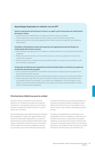 Segundo Año Medio / Historia, Geografía y Ciencias Sociales 67
Unidad 3
Es también relevante que los estudiantes destaquen la
importancia económica, política, estratégica y demo-
gráfica de los territorios que en este período se incor-
poraron al país, y qué ventajas y desventajas se derivan
de estos.
Por último, es fundamental que comprendan en su
complejidad los efectos inmediatos y a largo plazo que
ha tenido este proceso, en especial para los pueblos
originarios, y las proyecciones de estos conflictos hacia
el presente. Al respecto puede utilizarse no solo fuentes
de la época, sino también, fuentes actuales que incluyan
información relevante (prensa, documentales, etc.).
Orientaciones didácticas para la unidad
Para esta unidad, es importante que el docente
diferencie con claridad los conceptos de ocupación,
colonización e incorporación, dando cuenta así de las
distintas estrategias del Estado de Chile en la confor-
mación de su territorio.
Se recomienda tratar esta unidad haciendo uso constante
de la cartografía. Se sugiere usar mapas temáticos, ade-
más de los tradicionales mapas políticos. Lo anterior es
importante para que los estudiantes dimensionen, obser-
vando y comparando, los territorios que se incorporaron
a Chile, al igual que las personas, ambientes y recursos
que contenían y que se vieron afectados por el proceso.
Aprendizajes Esperados en relación con los OFT
Valorar el patrimonio territorial de la nación y su región a partir del proceso de conformación
del espacio chileno
›	 Expresa valoración e identificación con lugares del territorio nacional y regional.
›	 Presenta argumentos sobre la importancia de respetar y cuidar los espacios patrimoniales.
›	 Valora el proceso de reconocimiento geográfico del territorio nacional en el siglo XIX como política del
Estado chileno.
Considerar críticamente los costos de las guerras y las negociaciones que han llevado a la
conformación del territorio nacional
›	 Evalúa el impacto que generaron en la sociedad los conflictos armados en los que participó Chile durante
el siglo XIX.
›	 Reflexiona acerca del sentido y/o el sinsentido personal y colectivo que adquiere la muerte en el
contexto de una guerra.
›	 Valora los esfuerzos por conseguir soluciones pacíficas basadas en la negociación para atender conflic-
tos territoriales y da ejemplos.
Comprender los dilemas que la expansión territorial de Chile implicó en términos de respeto de
los derechos de personas y pueblos
›	 Toma una postura personal frente a las distintas visiones sobre las implicancias de la ocupación de la
Araucanía para el pueblo mapuche.
›	 Plantea formas alternativas en las que se pudo haber planteado el proceso de ocupación de territorios.
›	 Evalúa, tanto para el siglo XIX como para la actualidad, la relación establecida entre el Estado chileno
y los pueblos originarios (por ejemplo, con el pueblo ona en Magallanes y Tierra del Fuego), contras-
tándola con formas de relación establecidas en otros países (por ejemplo, las desarrolladas en Estados
Unidos, Canadá, Australia y Argentina).
 