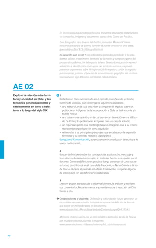 70
AE 02
Explicar la relación entre terri-
torio y sociedad en Chile, y las
tensiones generadas interna y
externamente en torno a este
tema a lo largo del siglo XIX.
	1
	 Redactan un diario ambientado en el período, investigando y citando
fuentes de la época, que contenga los siguientes apartados:
›	 una editorial, en la cual describen y comparan el impacto sobre las
poblaciones indígenas de la incorporación a Chile de la Araucanía y la
Isla de Pascua
›	 una columna de opinión, en la cual comentan la relación entre el Esta-
do de Chile y las poblaciones indígenas para un caso de estudio
›	 un reportaje gráfico que contenga mapas o imágenes que a su criterio
representen el período y el tema estudiado
›	 referencias a los principales personajes que encabezaron la expansión
territorial y su contexto histórico y geográfico
	(Lenguaje y Comunicación, aprendizajes relacionados con la escritura de
textos no literarios).
	2
	 Buscan definiciones sobre los conceptos de aculturación, mestizaje y
sincretismo, destacando ejemplos en distintas fuentes entregadas por el
docente. Generan definiciones propias y luego presentan al curso sus re-
sultados, centrándose en el caso de la Araucanía, el Norte Grande o la Isla
de Pascua durante el período estudiado. Finalmente, comparan algunos
de estos casos con las definiciones elaboradas.
	3
	 Leen en grupos extractos de la doctrina Monroe, la analizan y escriben
sus comentarios. Posteriormente argumentan sobre la reacción de Chile
frente a ella.
!	Observaciones al docente: Chilevisión y la Fundación Futuro generaron un
corto video-resumen sobre la historia e incorporación de la Isla de Pascua,
que puede ser motivador para los estudiantes:
	 www.educarchile.cl/Portal.Base/Web/VerContenido.aspx?ID=137545
	 Memoria Chilena cuenta con un sitio temático dedicado a la Isla de Pascua,
con múltiples recursos, fuentes e imágenes:
	 www.memoriachilena.cl//temas/index.asp?id_ut=laisladepascua
	 En el sitio www.laguerradelpacifico.cl se encuentra abundante material sobre
las campañas, imágenes y documentos acerca de la Guerra del Pacífico.
	 Para fotografías de la Guerra del Pacífico, consultar Memoria Chilena
buscando fotografía de guerra. También se puede consultar el sitio www.
guerradelpacifico1879.cl/fotografias.html
	 En relación con los OFT: las actividades realizadas permitirán a los estu-
diantes valorar el patrimonio territorial de la nación y su región a partir del
proceso de conformación del espacio chileno. De esta forma podrán expresar
valoración e identificación con lugares del territorio nacional y regional;
presentar argumentos sobre la importancia de respetar y cuidar los espacios
patrimoniales y valorar el proceso de reconocimiento geográfico del territorio
nacional en el siglo XIX como política del Estado chileno.
 