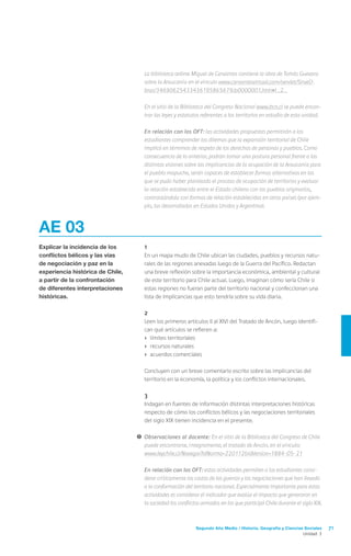 Segundo Año Medio / Historia, Geografía y Ciencias Sociales 71
Unidad 3
AE 03
Explicar la incidencia de los
conflictos bélicos y las vías
de negociación y paz en la
experiencia histórica de Chile,
a partir de la confrontación
de diferentes interpretaciones
históricas.
	1
	 En un mapa mudo de Chile ubican las ciudades, pueblos y recursos natu-
rales de las regiones anexadas luego de la Guerra del Pacífico. Redactan
una breve reflexión sobre la importancia económica, ambiental y cultural
de este territorio para Chile actual. Luego, imaginan cómo sería Chile si
estas regiones no fueran parte del territorio nacional y confeccionan una
lista de implicancias que esto tendría sobre su vida diaria.
	2
	 Leen los primeros artículos (I al XIV) del Tratado de Ancón, luego identifi-
can qué artículos se refieren a:
›	 límites territoriales
›	 recursos naturales
›	 acuerdos comerciales
	 Concluyen con un breve comentario escrito sobre las implicancias del
territorio en la economía, la política y los conflictos internacionales.
	3
	 Indagan en fuentes de información distintas interpretaciones históricas
respecto de cómo los conflictos bélicos y las negociaciones territoriales
del siglo XIX tienen incidencia en el presente.
!	Observaciones al docente: En el sitio de la Biblioteca del Congreso de Chile
puede encontrarse, íntegramente, el tratado de Ancón, en el vínculo:
	 www.leychile.cl/Navegar?idNorma=220112&idVersion=1884-05-21
	 En relación con los OFT: estas actividades permiten a los estudiantes consi-
derar críticamente los costos de las guerras y las negociaciones que han llevado
a la conformación del territorio nacional. Especialmente importante para estas
actividades es considerar el indicador que evalúa el impacto que generaron en
la sociedad los conflictos armados en los que participó Chile durante el siglo XIX.
	 La biblioteca online Miguel de Cervantes contiene la obra de Tomás Guevara
sobre la Araucanía en el vínculo www.cervantesvirtual.com/servlet/SirveO-
bras/34690625433436195865679/p0000001.htm#I_2_
	 En el sitio de la Biblioteca del Congreso Nacional www.bcn.cl se puede encon-
trar las leyes y estatutos referentes a los territorios en estudio de esta unidad.
	 En relación con los OFT: las actividades propuestas permitirán a los
estudiantes comprender los dilemas que la expansión territorial de Chile
implicó en términos de respeto de los derechos de personas y pueblos. Como
consecuencia de lo anterior, podrán tomar una postura personal frente a las
distintas visiones sobre las implicancias de la ocupación de la Araucanía para
el pueblo mapuche, serán capaces de establecer formas alternativas en las
que se pudo haber planteado el proceso de ocupación de territorios y evaluar
la relación establecida entre el Estado chileno con los pueblos originarios,
contrastándola con formas de relación establecidas en otros países (por ejem-
plo, las desarrolladas en Estados Unidos y Argentina).
 