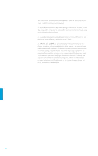 74
	 Para consultar la postura oficial chilena frente a temas de relaciones exterio-
res, se puede consultar www.minrel.gov.cl
	 En el sitio Memoria Chilena se pueden descargar láminas del Atlas de Claudio
Gay, que pueden enriquecer las actividades. Se encuentran en el vínculo www.
bcn.cl/bibliodigital/dhisto/atlas
	En www.observatorio.cl/temas/publicaciones/ encontrará publicaciones que
abordan el tema indígena y la relación con el Estado.
	 En relación con los OFT: los aprendizajes logrados permitirán a los estu-
diantes considerar críticamente los costos de las guerras y las negociaciones
que han llevado a la conformación del territorio nacional. Esto se hará visible
en la medida en que los estudiantes evalúen el impacto que generaron en
la sociedad los conflictos armados en los que participó Chile durante el siglo
XIX; reflexionen acerca del sentido y/o el sinsentido personal y colectivo que
adquiere la muerte en el contexto de una guerra, valoren los esfuerzos por
conseguir soluciones pacíficas basadas en la negociación para atender con-
flictos territoriales y den ejemplos.
 