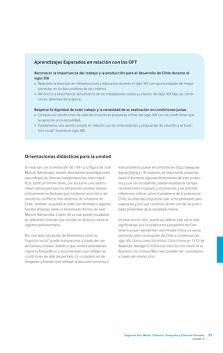 Segundo Año Medio / Historia, Geografía y Ciencias Sociales 81
Unidad 4
este problema puede encontrarse en http://www.me
moriachilena.cl. Al respecto, es importante proyectar
hacia el presente algunas dimensiones de este proble-
ma y que los estudiantes puedan establecer compa-
raciones entre el pasado y el presente, y así plantear
reflexiones críticas sobre el problema de la pobreza en
Chile, las diversas propuestas que se ha planteado para
superarlas y por qué continúa siendo uno de los princi-
pales problemas de la sociedad chilena.
En este mismo sitio, puede accederse a las obras más
significativas que se publicaron a propósito del Cen-
tenario y que representan una mirada crítica y a veces
pesimista sobre la situación de Chile a comienzos del
siglo XX. Libros como Sinceridad. Chile íntimo en 1910 de
Alejandro Venegas o el Discurso sobre la crisis moral de la
República de Enrique Mac-Iver, pueden ser consultados
a través del mismo sitio.
Orientaciones didácticas para la unidad
En relación con la revolución de 1891 y la figura de José
Manuel Balmaceda, existen abundantes investigaciones
que reflejan las diversas interpretaciones historiográ-
ficas sobre un mismo tema, por lo que es una oportu-
nidad valiosa para que los estudiantes puedan evaluar
críticamente los factores que incidieron en el inicio de
uno de los conflictos más violentos de la historia de
Chile. También se puede acceder con facilidad a algunas
fuentes directas, como el Testamento Político de José
Manuel Balmaceda, a partir de la cual puede estudiarse
las diferentes visiones que existían en la época sobre el
régimen parlamentario.
Por otro lado, el estudio de fenómenos como la
“cuestión social” puede enriquecerse a través del uso
de fuentes visuales, debido a que existen abundantes
registros fotográficos y documentales que reflejan las
condiciones de vida del período. Un completo set de
imágenes y fuentes que reflejan la discusión en torno a
Aprendizajes Esperados en relación con los OFT
Reconocer la importancia del trabajo y la producción para el desarrollo de Chile durante el
siglo XIX
›	 Relaciona la inversión en infraestructura y educación durante el siglo XIX con oportunidades de mayor
bienestar en la vida cotidiana de los chilenos.
›	 Reconoce la importancia del esfuerzo de los trabajadores rurales y urbanos del siglo XIX bajo las condi-
ciones laborales de la época.
Respetar la dignidad de todo trabajo y la necesidad de su realización en condiciones justas
›	 Compara las condiciones de vida de los sectores populares a fines del siglo XIX con las condiciones que
se aprecian en la actualidad.
›	 Fundamenta una opinión propia en relación con los antecedentes y propuestas de solución a la “cues-
tión social” durante el siglo XIX.
 
