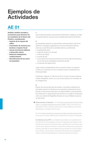 82
Ejemplos de
Actividades
AE 01
Analizar cambios sociales y
económicos que derivaron de
los resultados de la Guerra del
Pacífico, considerando:
›	 impacto de la riqueza del
salitre
›	 crecimiento de sectores pro-
ductivos e ingreso fiscal
›	 nuevas inversiones públicas
y desarrollo urbano
›	 distinción trabajadores 	
rurales/urbanos
›	 diversificación de los secto-
res populares
	1
	 Leen el texto de estudio u otra fuente de información, y elaboran un mapa
conceptual sobre las consecuencias inmediatas de la Guerra del Pacífico.
	2
	 Los estudiantes observan un documental o película sobre la vida en las
salitreras e investigan, apoyándose en la lectura de fuentes diversas,
sobre las características de la actividad salitrera, considerando:
›	 propiedad del salitre
›	 migración desde el sur del país
›	 la forma de trabajo
›	 el estilo de vida
›	 la vinculación de este polo económico con el mercado internacional y
con el resto de las actividades económicas del país
›	 incremento del ingreso fiscal
	 Luego evalúan la dependencia de la economía chilena con respecto
al salitre y lo relacionan con los conceptos de país monoproductor y
monoexportador.
	 Finalmente, elaboran un informe escrito en el que incorporan diversos
medios (fotografías, textos, etc.) y en el que exponen los resultados de
sus indagaciones.
	3
	 A partir de la lectura del texto de estudio u otra fuente, identifican los
principales avances en infraestructura, educación y desarrollo de las in-
dustrias e instituciones financieras con posterioridad a la Guerra del Pací-
fico. Presentan sus observaciones por escrito en su cuaderno. Finalmente,
crean una carpeta de fotografías de época en la que reflejan los avances
en estas áreas.
!	Observaciones al docente: En el sitio www.memoriachilena.cl/temas/index.
asp?id_ut=augeycrisisdelaindustriasalitrera1880-1930, se encuentra una
presentación sobre la industria salitrera que incluye imágenes, documentos
digitalizados y cronología sobre el tema.
	 En el sitio www.claseshistoria.com/general/confeccionmapaconceptual.htm,
se encuentra una guía didáctica para la elaboración de mapas conceptuales.
	 En relación con los OFT: las actividades relacionadas con la actividad econó-
mica permitirán a los estudiantes reconocer la importancia del trabajo y la pro-
ducción para el desarrollo de Chile durante el siglo XIX. Como consecuencia de lo
anterior, serán capaces de relacionar la inversión en infraestructura y educación
durante el siglo XIX, con oportunidades de mayor bienestar en la vida cotidiana
de los chilenos, y de reconocer la importancia del esfuerzo de los trabajadores
rurales y urbanos del siglo XIX bajo las condiciones laborales de la época.
 