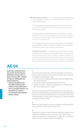 84
AE 04
Confrontar, utilizando diver-
sas fuentes de información,
diferentes visiones sobre la
Guerra Civil de 1891, evaluan-
do logros y debilidades del
parlamentarismo.
›	 visiones del gobierno de
José Manuel Balmaceda
›	 conflicto entre parlamenta-
rismo y presidencialismo y el
desarrollo de la guerra
›	 consolidación del parlamen-
tarismo chileno
	1
	 A partir de la lectura de fuentes o del texto de estudio, los alumnos se
informan sobre el contexto político, social y cultural en que se desenvol-
vió el gobierno de Balmaceda. Luego:
›	 leen discursos de José Manuel Balmaceda y de los principales líderes
del Congreso Nacional
›	 extraen las principales ideas políticas de ambos sectores
›	 elaboran un cuadro comparativo, estableciendo con claridad cuáles
eran los principales focos en conflicto
	 Guiados por el docente, reflexionan acerca de cómo las tensiones entre
las posturas presidencialistas y parlamentaristas venían desarrollándose en
el transcurso del siglo XIX y desembocaron en el conflicto de 1891. Cada
estudiante elabora un breve ensayo, donde expresa su opinión fundamen-
tada respecto de este conflicto.
	2
	 Elaboran un diario de época en el que se informa sobre las causas, desa-
rrollo y consecuencias de la Guerra Civil de 1891.
	3
	 Organizados en grupos, analizan distintas visiones historiográficas sobre
el gobierno de Balmaceda y la Guerra Civil de 1891. Exponen breve-
mente cada perspectiva y luego elaboran un cuadro con las similitudes y
diferencias entre las distintas visiones historiográficas.
!	Observaciones al docente: En el sitio: www.educarchile.cl/ntg/personajes/
1611/channel.html se puede encontrar biografías de políticos, artistas e
intelectuales del período.
	En http://biografias.bcn.cl/wiki/Portada hay información sobre parlamen-
tarios y políticos de la época, se puede descargar información relativa a la
historia política del país.
	En http://es.wikisource.org/wiki/Enciclopedia_Chilena/Partidos_pol%C3
%ADticos se encuentra una completa descripción, información y documentos
de los partidos políticos existentes en Chile republicano, desde la Indepen-
dencia hasta la década del 70.
	 En el sitio www.memoriachilena.cl//temas/index.asp?id_ut=larepublicapa
rlamentaria(1891-1920) hay imágenes y documentos sobre la República
Parlamentaria y fuentes sobre los balances del Centenario.
	 En relación con los OFT: las actividades ayudan a los estudiantes a respetar
la dignidad de todo trabajo y la necesidad de efectuarlo en condiciones justas.
Esto está especialmente vinculado con aquellas actividades relacionadas con
los problemas sociales derivados de las transformaciones económicas y permite
reforzar el indicador que compara las condiciones de vida de los sectores popu-
lares a fines del siglo XIX con las condiciones que se aprecian en la actualidad.
 