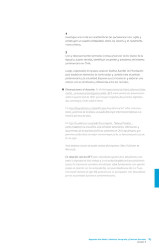 Segundo Año Medio / Historia, Geografía y Ciencias Sociales 85
Unidad 4
	4
	 Investigan acerca de las características del parlamentarismo inglés y
construyen un cuadro comparativo entre ese sistema y el parlamenta-
rismo chileno.
	5
	 Leen y observan fuentes primarias (como caricaturas de los diarios de la
época) y, a partir de ellas, identifican los aportes y problemas del sistema
parlamentario en Chile.
	 Luego, organizados en grupos, analizan diversas fuentes de información
para establecer elementos de continuidad y cambio entre el período
parlamentario y la actualidad. Exponen sus conclusiones y elaboran una
síntesis con las similitudes y diferencias entre los períodos.
!	Observaciones al docente: En el sitio www.memoriachilena.cl/temas/index.
asp?id_ut=larevolucionolaguerracivilde1891 se encuentra una presentación
sobre la Guerra Civil de 1891 que incluye imágenes, documentos digitaliza-
dos, cronología y links sobre el tema.
	En http://biografias.bcn.cl/wiki/Portada hay información sobre parlamen-
tarios y políticos de la época, se puede descargar información relativa a la
historia política del país.
	En http://es.wikisource.org/wiki/Enciclopedia_Chilena/Partidos_
pol%C3%ADticos se encuentra una completa descripción, información y
documentos de los partidos políticos existentes en Chile republicano, que
permiten profundizar de mejor manera respecto de las tensiones políticas de
fin de siglo.
	 Para elaborar diarios se puede utilizar el programa Office Publisher de
Microsoft.
	 En relación con los OFT: estas actividades ayudan a los estudiantes a res-
petar la dignidad de todo trabajo y la necesidad de efectuarlo en condiciones
justas. Es importante considerar el indicador sobre fundamentar una opinión
propia en relación con los antecedentes y propuestas de solución a la “cues-
tión social” durante el siglo XIX, pues fue uno de los aspectos más descuidados
por las autoridades durante el parlamentarismo.
 