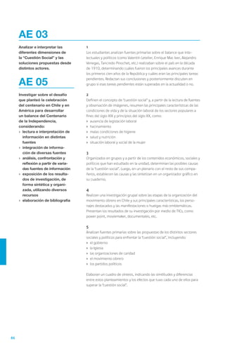 86
	1
	 Los estudiantes analizan fuentes primarias sobre el balance que inte-
lectuales y políticos (como Valentín Letelier, Enrique Mac Iver, Alejandro
Venegas, Tancredo Pinochet, etc.) realizaban sobre el país en la década
de 1910, determinando cuáles fueron los principales avances durante
los primeros cien años de la República y cuáles eran las principales tareas
pendientes. Redactan sus conclusiones y posteriormente discuten en
grupo si esas tareas pendientes están superadas en la actualidad o no.
	2
	 Definen el concepto de “cuestión social” y, a partir de la lectura de fuentes
y observación de imágenes, resumen las principales características de las
condiciones de vida y de la situación laboral de los sectores populares a
fines del siglo XIX y principios del siglo XX, como:
›	 ausencia de legislación laboral
›	 hacinamiento
›	 malas condiciones de higiene
›	 salud y nutrición
›	 situación laboral y social de la mujer
	3
	 Organizados en grupos y a partir de los contenidos económicos, sociales y
políticos que han estudiado en la unidad, determinan las posibles causas
de la “cuestión social”. Luego, en un plenario con el resto de sus compa-
ñeros, establecen las causas y las sintetizan en un organizador gráfico en
su cuaderno.
	4
	 Realizan una investigación grupal sobre las etapas de la organización del
movimiento obrero en Chile y sus principales características, los perso-
najes destacados y las manifestaciones o huelgas más emblemáticas.
Presentan los resultados de su investigación por medio de TICs, como
power point, moviemaker, documentales, etc.
	5
	 Analizan fuentes primarias sobre las propuestas de los distintos sectores
sociales y políticos para enfrentar la “cuestión social”, incluyendo:
›	 el gobierno
›	 la Iglesia
›	 las organizaciones de caridad
›	 el movimiento obrero
›	 los partidos políticos
	 Elaboran un cuadro de síntesis, indicando las similitudes y diferencias
entre estos planteamientos y los efectos que tuvo cada uno de ellos para
superar la “cuestión social”.
AE 03
Analizar e interpretar las
diferentes dimensiones de
la “Cuestión Social” y las
soluciones propuestas desde
distintos actores.
AE 05
Investigar sobre el desafío
que planteó la celebración
del centenario en Chile y en
América para desarrollar
un balance del Centenario
de la Independencia,
considerando:
›	 lectura e interpretación de
información en distintas
fuentes
›	 integración de informa-
ción de diversas fuentes
›	 análisis, confrontación y
reflexión a partir de varia-
das fuentes de información
›	 exposición de los resulta-
dos de investigación, de
forma sintética y organi-
zada, utilizando diversos
recursos
›	 elaboración de bibliografía
 
