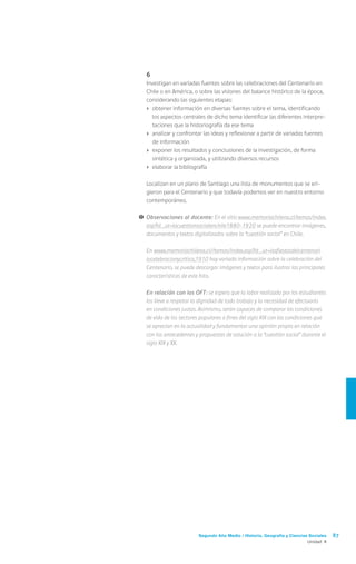 Segundo Año Medio / Historia, Geografía y Ciencias Sociales 87
Unidad 4
	6
	 Investigan en variadas fuentes sobre las celebraciones del Centenario en
Chile o en América, o sobre las visiones del balance histórico de la época,
considerando las siguientes etapas:
›	 obtener información en diversas fuentes sobre el tema, identificando
los aspectos centrales de dicho tema identificar las diferentes interpre-
taciones que la historiografía da ese tema
›	 analizar y confrontar las ideas y reflexionar a partir de variadas fuentes
de información
›	 exponer los resultados y conclusiones de la investigación, de forma
sintética y organizada, y utilizando diversos recursos
›	 elaborar la bibliografía
	 Localizan en un plano de Santiago una lista de monumentos que se eri-
gieron para el Centenario y que todavía podemos ver en nuestro entorno
contemporáneo.
!	Observaciones al docente: En el sitio www.memoriachilena.cl/temas/index.
asp?id_ut=lacuestionsocialenchile1880-1920 se puede encontrar imágenes,
documentos y textos digitalizados sobre la “cuestión social” en Chile.
	En www.memoriachilena.cl//temas/index.asp?id_ut=lasfiestasdelcentenari
o:celebracionycritica,1910 hay variada información sobre la celebración del
Centenario, se puede descargar imágenes y textos para ilustrar las principales
características de este hito.
	 En relación con los OFT: se espera que la labor realizada por los estudiantes
los lleve a respetar la dignidad de todo trabajo y la necesidad de efectuarlo
en condiciones justas. Asimismo, serán capaces de comparar las condiciones
de vida de los sectores populares a fines del siglo XIX con las condiciones que
se aprecian en la actualidad y fundamentar una opinión propia en relación
con los antecedentes y propuestas de solución a la “cuestión social” durante el
siglo XIX y XX.
 