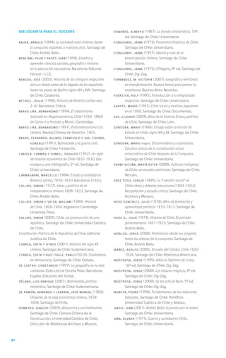 92
Bibliografía para el docente
BAUER, Arnold (1994). La sociedad rural chilena: desde
la conquista española a nuestros días. Santiago de
Chile: Andrés Bello.
BENEJAM, Pilar y PAGÉS Joan (1998). Enseñar y
aprender ciencias sociales, geografía e historia
en la educación secundaria. Barcelona: Editorial
Horsori - I.C.E.
BENGOA, José (2003). Historia de los antiguos mapuches
del sur: desde antes de la llegada de los españoles
hasta las paces de Quilín: siglos XVI y XVII. Santiago
de Chile: Catalonia.
BETHELL, Leslie (1990). Historia de América Latina (vol.
2-4). Barcelona: Crítica.
BRAVO LIRA, Bernardino (1994). El absolutismo
ilustrado en Hispanoamérica, Chile (1760-1860)
de Carlos II a Portales y Montt. Cambridge.
BRAVO LIRA, Bernardino (1991). Parlamentarismo a la
chilena. Revista Chilena de Derecho, 18(3).
BRAVO, Fernando, BULNES, Francisco y VIAL CORREA,
Gonzalo (1991). Balmaceda y la guerra civil.
Santiago de Chile: Fundación.
CARIOLA, Carmen y SUNKEL, Osvaldo (1992). Un siglo
de historia económica de Chile 1830-1930. Dos
ensayos y una bibliografía, 2ª ed. Santiago de
Chile: Universitaria.
CARMAGNANI, Marcello (1984). Estado y sociedad en
América Latina, 1850-1930. Barcelona: Crítica.
COLLIER, Simon (1977). Ideas y política de la
independencia chilena 1808–1833. Santiago de
Chile: Andrés Bello.
COLLIER, Simon y SATER, William (1999). Historia
de Chile. 1808-1994. Inglaterra: Cambridge
University Press.
COLLIER, Simon (2005). Chile. La construcción de una
república. Santiago de Chile: Universidad Católica
de Chile.
Constitución Política de la República de Chile. Editorial
Jurídica de Chile.
CORREA, Sofía y otros (2001). Historia del siglo XX
chileno. Santiago de Chile: Sudamericana.
CORREA, Sofía y RUIZ-TAGLE, Pablo (2010). Ciudadanos
en democracia. Santiago de Chile: Debate.
DE CASTRO, Constancio (1997). La geografía en la vida
cotidiana. Colección la Estrella Polar. Barcelona,
España: Ediciones del Serbal.
DÉLANO, Luis Enrique (2001). Balmaceda, político
romántico, Santiago de Chile: Sudamericana.
DE RAMÓN, Armando y LARRAÍN, José Manuel (1982).
Orígenes de la vida económica chilena, 1659-
1808. Santiago de Chile.
DOMEYKO, Ignacio (2009). Araucanía y sus habitantes.
Santiago de Chile: Cámara Chilena de la
Construcción, Universidad Católica de Chile,
Dirección de Bibliotecas Archivos y Museos.
EDWARDS, Alberto (1987). La fronda aristocrática, 10ª.
ed. Santiago de Chile: Universitaria.
EYZAGUIRRE, Jaime (1973). Fisonomía histórica de Chile.
Santiago de Chile: Universitaria.
EYZAGUIRRE, Jaime (1957). Ideario y ruta de la
emancipación chilena. Santiago de Chile:
Universitaria.
EYZAGUIRRE, Jaime (1972). O’Higgins, 8ª ed. Santiago de
Chile: Zig-Zag.
FERNÁNDEZ, M. Victoria (2007). Geografía y territorios
en transformación. Nuevos temas para pensar la
enseñanza. Buenos Aires: Noveduc.
FOERSTER, Rolf (1995). Introducción a la religiosidad
mapuche. Santiago de Chile: Universitaria.
GARCÉS, Mario (1991). Crisis social y motines populares
en el 1900. Santiago de Chile: Documentas.
GAY, Claudio (2004). Atlas de la historia física y política
de Chile. Santiago de Chile: Lom.
GÓNGORA, Mario (1986). Ensayo sobre la noción de
Estado en Chile, siglos XIX y XX. Santiago de Chile:
Universitaria.
GÓNGORA, Mario (1971). Encomenderos y estancieros.
Estudios acerca de la constitución social
aristocrática de Chile después de la Conquista.
Santiago de Chile: Universitaria.
GREBE VICUÑA, María Ester (2000). Culturas indígenas
de Chile: un estudio preliminar. Santiago de Chile:
Pehuén.
GREZ TOSO, Sergio (1995). La “cuestión social” en
Chile: ideas y debates precursores (1804-1902).
Recopilación y estudio crítico. Santiago de Chile:
Archivos y Museos.
HEISE GONZÁLEZ, Julio (1978). Años de formación y
aprendizaje políticos 1810-1833. Santiago de
Chile: Universitaria.
HEISE G., Julio (1974). Historia de Chile. El período
parlamentario 1861-1925. Santiago de Chile:
Andrés Bello.
HIDALGO, Jorge (2000). Prehistoria: desde sus orígenes
hasta los albores de la conquista. Santiago de
Chile: Andrés Bello.
IBÁÑEZ, Adolfo (2005). El vuelo del Cóndor. Chile 1600-
1924. Santiago de Chile: Biblioteca Americana.
INOSTROSA, Jorge (1995). Adiós al Séptimo de Línea,
16ª ed. Santiago de Chile: Zig-Zag.
INOSTROSA, Jorge (2008). Los húsares trágicos, 4ª ed.
Santiago de Chile: Zig-Zag.
INOSTROSA, Jorge (2000). Se las echó el Buin, 5ª ed.
Santiago de Chile: Zig-Zag.
IRURETA, Pedro (1998). Fundamentos de las relaciones
laborales. Santiago de Chile: Pontificia
Universidad Católica de Chile y Teleduc.
JAKSIC, Iván (2001). Andrés Bello: la pasión por el orden.
Santiago de Chile: Universitaria.
JARA, ÁLVARO (1971). Guerra y sociedad en Chile.
Santiago de Chile: Universitaria.
 